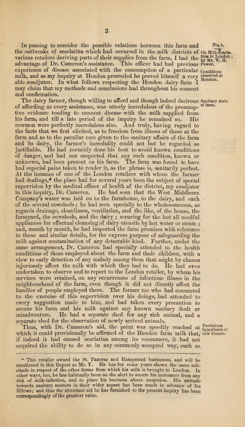 In passing to consider the possible relations between this farm and N0*1* the outbreaks of scarlatina which had occurred in the milk districts of On MilkHcarla- various retailers deriving parts of their supplies from the farm, I had the ^Mr wnH°n advantage of Dr. Cameron’s assistance. This officer had had previous Power, experience of disease associated with the consumption of a particular conditions milk, and as my inquiry at Hendon proceeded he proved himself a very g^on* at able coadjutor. In what follows respecting the Hendon dairy farm I may claim that my methods and conclusions had throughout his consent and confirmation. The dairy farmer, though willing to afford and though indeed desirous Sanitary state of affording us every assistance, was utterly incredulous of the presump- of farm' tive evidence tending to connect disease with the milk supplied from his farm, and till a late period of the inquiry he remained so. His cowmen were perfectly incredulous also. And truly, having regard to the facts that we first elicited, as to freedom from illness of those at the farm and as to the peculiar care given to the sanitary affairs of the farm and its dairy, the farmer’s incredulity could not but be regarded as justifiable. He had certainly done his best to avoid known conditions of danger, and had not suspected that any such condition, known or unknown, had been present on his farm. The farm was found to have had especial pains taken to render it, as the phrase is, sanitarily perfect. At the instance of one of the London retailers with whom the farmer had dealings,* the place had for several years been the subject of special supervision by the medical officer of health of the district, my coadjutor in this inquiry, Dr. Cameron. He had seen that the West Middlesex Company’s water was laid on to the farmhouse, to the dairy, and each • of the several cowsheds; he had seen specially to the wholesomeness, as regards drainage, cleanliness, ventilation, and the like, of the house, the farmyard, the cowsheds, and the dairy ; securing for the last all needful appliances for effectual cleansing of dairy utensils by hot water or steam ; and, month by month, he had inspected the farm premises with reference to these and similar details, for the express purpose of safeguarding the milk against contamination of any detectable kind. Further, under the same arrangement, Dr. Cameron had specially attended to the health conditions of those employed about the farm and their children, with a view to early detection of any malady among them that might by chance injuriously affect the milk with which they had to do. He had even undertaken to observe and to report to the London retailer, by whom his services were retained, on any occurrences of infectious illness in the neighbourhood of the farm, even though it did not directly affect the families of people employed there. The farmer too who had consented to the exercise of this supervision over his doings, had attended to every suggestion made to him, and had taken every precaution to secure his farm and his milk against any known sanitary fault or misadventure. He had a separate shed for any sick animal, and a separate shed for the observation of newly arrived animals. Thus, with Dr. Cameron’s aid, the point was speedily reached at hypothesis of which it could provisionally be affirmed of the Hendon farm milk that, cow disease, if indeed it had caused scarlatina among its consumers, it had not acquired the ability to do so in any commonly accepted way, such as * This retailer owned the St. Pancras and Hampstead businesses; and will be mentioned in this Report as Mr. Y. He has for some years shown the same soli¬ citude in respect of the other farms from which his milk is brought to London. In other ways, too, he has habitually been on the alert to secure his customers from any risk of milk-infection, and to place his business above suspicion. His attitude towards sanitary matters in their wider aspect has been much in advance of his fellows; and thus the abundant aid he has furnished to the present inquiry has been correspondingly of the greatest value.