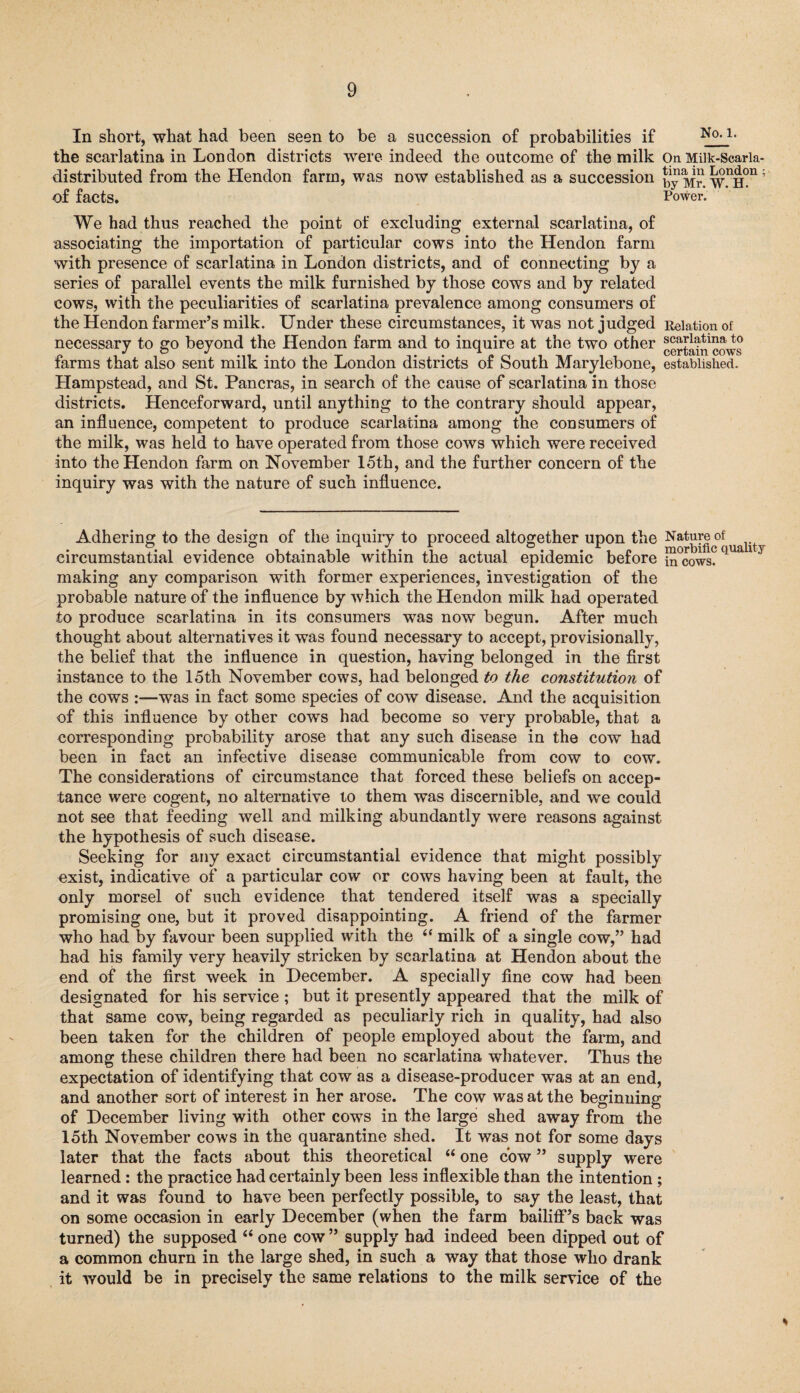 In short, what had been seen to be a succession of probabilities if No-1- the scarlatina in London districts were indeed the outcome of the milk On Miik-Scaria- distributed from the Hendon farm, was now established as a succession ; of facts. Power. We had thus reached the point of excluding external scarlatina, of associating the importation of particular cows into the Hendon farm with presence of scarlatina in London districts, and of connecting by a series of parallel events the milk furnished by those cows and by related cows, with the peculiarities of scarlatina prevalence among consumers of the Hendon farmer’s milk. Under these circumstances, it was not judged Relation of necessary to go beyond the Hendon farm and to inquire at the two other certain cows farms that also sent milk into the London districts of South Marylebone, established. Hampstead, and St. Pancras, in search of the cause of scarlatina in those districts. Henceforward, until anything to the contrary should appear, an influence, competent to produce scarlatina among the consumers of the milk, was held to have operated from those cows which were received into the Hendon farm on November 15th, and the further concern of the inquiry was with the nature of such influence. Adhering to the design of the inquiry to proceed altogether upon the N^[|cof ualit circumstantial evidence obtainable within the actual epidemic before S°cows?q making any comparison with former experiences, investigation of the probable nature of the influence by which the Hendon milk had operated to produce scarlatina in its consumers was now begun. After much thought about alternatives it was found necessary to accept, provisionally, the belief that the influence in question, having belonged in the first instance to the 15th November cows, had belonged to the constitution of the cows —was in fact some species of cow disease. And the acquisition of this influence by other cows had become so very probable, that a corresponding probability arose that any such disease in the cow had been in fact an infective disease communicable from cow to cow. The considerations of circumstance that forced these beliefs on accep¬ tance were cogent, no alternative to them was discernible, and we could not see that feeding well and milking abundantly were reasons against the hypothesis of such disease. Seeking for any exact circumstantial evidence that might possibly exist, indicative of a particular cow or cows having been at fault, the only morsel of such evidence that tendered itself was a specially promising one, but it proved disappointing. A friend of the farmer who had by favour been supplied with the if milk of a single cow,” had had his family very heavily stricken by scarlatina at Hendon about the end of the first week in December. A specially fine cow had been designated for his service ; but it presently appeared that the milk of that same cow, being regarded as peculiarly rich in quality, had also been taken for the children of people employed about the farm, and among these children there had been no scarlatina whatever. Thus the expectation of identifying that cow as a disease-producer was at an end, and another sort of interest in her arose. The cow was at the beginning of December living with other cows in the large shed away from the 15th November cows in the quarantine shed. It was not for some days later that the facts about this theoretical “ one cow ” supply were learned: the practice had certainly been less inflexible than the intention ; and it was found to have been perfectly possible, to say the least, that on some occasion in early December (when the farm bailiff’s back was turned) the supposed “ one cow ” supply had indeed been dipped out of a common churn in the large shed, in such a way that those who drank it would be in precisely the same relations to the milk service of the %