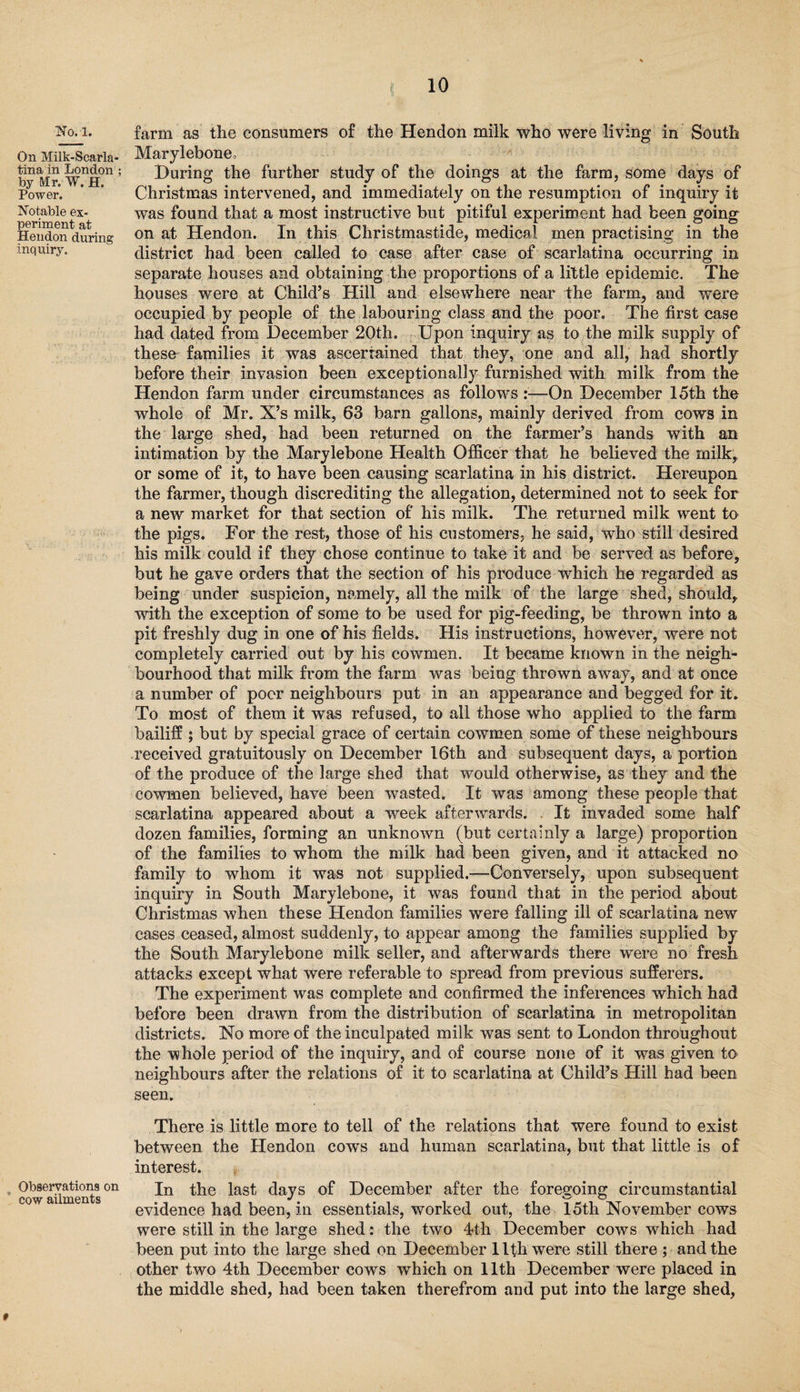 On Milk-Scarla¬ tina in London ; by Mr. W. H. Power. Notable ex¬ periment at Hendon during inquiry. Observations on cow ailments t 10 Marylebone, During the further study of the doings at the farm, some days of Christmas intervened, and immediately on the resumption of inquiry it was found that a most instructive but pitiful experiment had been going on at Hendon. In this Christmastide, medical men practising in the district had been called to case after case of scarlatina occurring in separate houses and obtaining the proportions of a little epidemic. The houses were at Child’s Hill and elsewhere near the farm, and were occupied by people of the labouring class and the poor. The first case had dated from December 20th. Upon inquiry as to the milk supply of these families it was ascertained that they, one and all, had shortly before their invasion been exceptionally furnished with milk from the Hendon farm under circumstances as follows :—On December 15th the whole of Mr. X’s milk, 63 barn gallons, mainly derived from cows in the large shed, had been returned on the farmer’s hands with an intimation by the Marylebone Health Officer that he believed the milk, or some of it, to have been causing scarlatina in his district. Hereupon the farmer, though discrediting the allegation, determined not to seek for a new market for that section of his milk. The returned milk went to the pigs. For the rest, those of his customers, he said, who still desired his milk could if they chose continue to take it and be served as before, but he gave orders that the section of his produce which he regarded as being under suspicion, namely, all the milk of the large shed, should, with the exception of some to be used for pig-feeding, be thrown into a pit freshly dug in one of his fields. His instructions, however, were not completely carried out by his cowmen. It became known in the neigh¬ bourhood that milk from the farm was being thrown away, and at once a number of poor neighbours put in an appearance and begged for it. To most of them it was refused, to all those who applied to the farm bailiff ; but by special grace of certain cowmen some of these neighbours received gratuitously on December 16th and subsequent days, a portion of the produce of the large shed that would otherwise, as they and the cowmen believed, have been wasted. It was among these people that scarlatina appeared about a week afterwards. It invaded some half dozen families, forming an unknown (but certainly a large) proportion of the families to whom the milk had been given, and it attacked no family to whom it was not supplied.—Conversely, upon subsequent inquiry in South Marylebone, it was found that in the period about Christmas when these Hendon families were falling ill of scarlatina new cases ceased, almost suddenly, to appear among the families supplied by the South Marylebone milk seller, and afterwards there were no fresh attacks except what were referable to spread from previous sufferers. The experiment was complete and confirmed the inferences which had before been drawn from the distribution of scarlatina in metropolitan districts. No more of the inculpated milk was sent to London throughout the whole period of the inquiry, and of course none of it was given to neighbours after the relations of it to scarlatina at Child’s Hill had been seen. There is little more to tell of the relations that were found to exist between the Hendon cows and human scarlatina, but that little is of interest. In the last days of December after the foregoing circumstantial evidence had been, in essentials, worked out, the 15tli November cows were still in the large shed: the two 4th December cows which had been put into the large shed on December 11th were still there ; and the other two 4th December cows which on 11th December were placed in the middle shed, had been taken therefrom and put into the large shed, »