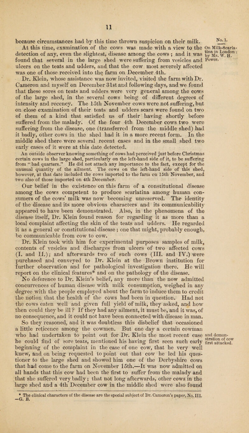 because circumstances had by this time thrown suspicion on their milk. No‘lj At this time, examination of the cows was made with a view to the On Miik-Scaria detection of any, even the slightest, disease among the cows ; and it was Mr. w.nH°n found that several in the large shed were suffering from vesicles and Power, ulcers on the teats and udders, and that the cow most severely affected was one of those received into the farm on December 4th. Dr. Klein, whose assistance was now invited, visited the farm with Dr. Cameron and myself on December 31st and following days, and we found that these sores on teats and udders were very general among the cows of the large shed, in the several cows being of different degrees of intensity and recency. The 15th November cows were not suffering, but on close examination of their teats and udders scars were found on two of them of a kind that satisfied us of their having shortly before suffered from the malady. Of the four 4th December cows two were suffering from the disease, one (transferred from the middle shed) had it badly, other cows in the shed had it in a more recent form. In the middle shed there were several recent cases and in the small shed two early cases of it were at this date detected. An outside observer knowing something of cows had perceived just before Christmas certain cows in the large shed, particularly on the left-hand side of it, to be suffering from “bad quarters.” He did not attach any importance to the fact, except for the unusual quantity of the ailment. The cows on the left-hand side of this shed, however, at that date included the cows imported to the farm on 15th November, and two also of those imported on 4th December. Our belief in the existence on this farm of a constitutional disease among the cows competent to produce scarlatina among human con¬ sumers of the cows’ milk was now becoming unreserved. The identity of the disease and its more obvious characters and its communicability appeared to have been demonstrated. Also, in the phenomena of the disease itself, Dr. Klein found reason for regarding it as more than a local complaint affecting the skin of the teats and udders. He regarded it as a general or constitutional disease; one that might, probably enough, be communicable from cow to cow. Dr. Klein took with him for experimental purposes samples of milk, contents of vesicles and discharges from ulcers of two affected cows (I. and II.); and afterwards two of such cows (III. and IY.) were purchased and conveyed to Dr. Klein at the Brown institution for further observation and for pathological investigation there. He will report on the clinical features* and on the pathology of the disease. No deference to Dr. Klein’s belief, any more than the now admitted concurrences of human disease with milk consumption, weighed in any degree with the people employed about the farm to induce them to credit the notion that the health of the cows had been in question. Had not the cows eaten well and given full yield of milk, they asked, and how then could they be ill P If they had any ailment, it must be, and it was, of no consequence, and it could not have been connected with disease in man. So they reasoned, and it was doubtless this disbelief that occasioned a little reticence among the cowmen. But one day a certain cowman who had undertaken to point out for Dr. Klein the most recent case and demon- he could find of sore teats, mentioned his having first seen such early fSattacied'^ beginning of the complaint in the case of one cow, that he very well knew, and on being requested to point out that cow he led his ques¬ tioner to the large shed and showed him one of the Derbyshire cows that had come to the farm on November 15th.—It was now admitted on all hands that this cow had been the first to suffer from the malady and that she suffered very badly; that not long afterwards, other cows in the large shed and a 4th December cow in the middle shed were also found * The clinical characters of the disease are the special subject of Dr. Cameron’s paper, No. III.