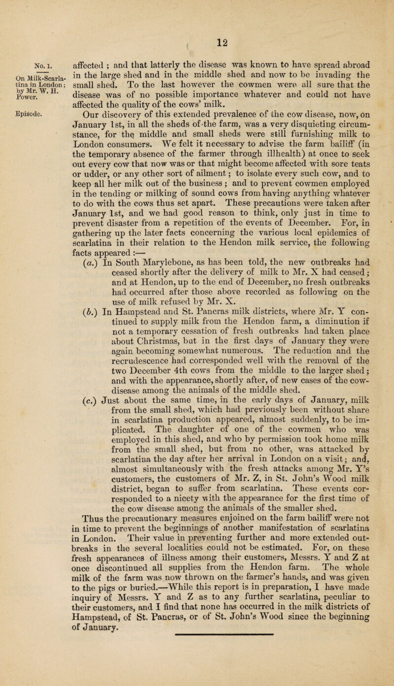 No. 1. On Milk-Scarla¬ tina in London; by Mr. W. H. Power. Episode. affected ; and that latterly the disease was known to have spread abroad in the large shed and in the middle shed and now to be invading the small shed. To the last however the cowmen were all sure that the disease was of no possible importance whatever and could not have affected the quality of the cows’ milk. Our discovery of this extended prevalence of the cow disease, now, on January 1st, in all the sheds of the farm, was a very disquieting circum¬ stance, for the middle and small sheds were still furnishing milk to London consumers. We felt it necessary to advise the farm bailiff (in the temporary absence of the farmer through illhealth) at once to seek out every cow that now was or that might become affected with sore teats or udder, or any other sort of ailment; to isolate every such cow, and to keep all her milk out of the business ; and to prevent cowmen employed in the tending or milking of sound cows from having anything whatever to do with the cows thus set apart. These precautions were taken after January 1st, and we had good reason to think, only just in time to prevent disaster from a repetition of the events of December. For, in gathering up the later facts concerning the various local epidemics of scarlatina in their relation to the Hendon milk service, the following facts appeared :■— (a.) In South Marylebone, as has been told, the new outbreaks had ceased shortly after the delivery of milk to Mr. X had ceased ; and at Hendon, up to the end of December.no fresh outbreaks had occurred after those above recorded as following on the use of milk refused by Mr. X. (b.) In Hampstead and St. Pancras milk districts, where Mr. Y con¬ tinued to supply milk from the Hendon farm, a diminution if not a temporary cessation of fresh outbreaks had taken place about Christmas, but in the first days of January they were again becoming somewhat numerous. The reduction and the recrudescence had corresponded well with the removal of the two December 4th cows from the middle to the larger shed; and with the appearance, shortly after, of new cases of the cow- disease among the animals of the middle shed. (c.) Just about the same time, in the early days of January, milk from the small shed, which had previously been without share in scarlatina production appeared, almost suddenly, to be im¬ plicated. The daughter of one of the cowmen who was employed in this shed, and who by permission took home milk from the small shed, but from no other., was attacked by scarlatina the day after her arrival in London on a visit; and, almost simultaneously with the fresh attacks among Mr. Y’s customers, the customers of Mr. Z, in St. John’s Wood milk district, began to suffer from scarlatina. These events cor¬ responded to a nicety with, the appearance for the first time of the cow disease among the animals of the smaller shed. Thus the precautionary measures enjoined on the farm bailiff were not in time to prevent the beginnings of another manifestation of scarlatina in London. Their value in preventing further and more extended out¬ breaks in the several localities could not be estimated. For, on these fresh appearances of illness among their customers, Messrs. Y and Z at once discontinued all supplies from the Hendon farm. The whole milk of the farm was now thrown on the farmer’s hands, and was given to the pigs or buried.—While this report is in preparation, I have made inquiry of Messrs. Y and Z as to any further scarlatina, peculiar to their customers, and I find that none has occurred in the milk districts of Hampstead, of St. Pancras, or of St. John’s Wood since the beginning of January.