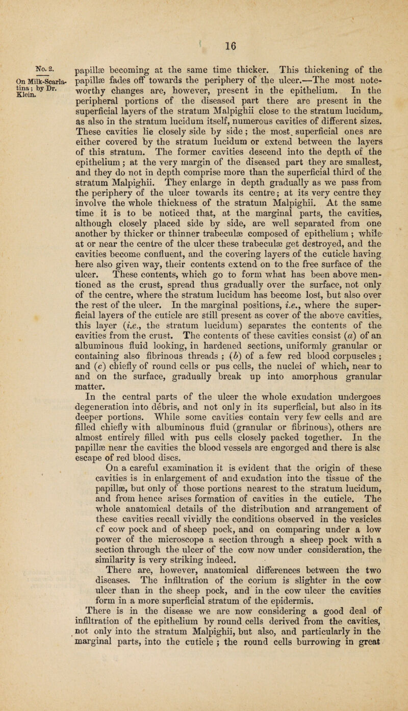 No. 2. On Milk-Scarla¬ tina ; by Dr. Klein. papillae becoming at the same time thicker. This thickening of the papillae fades off towards the periphery of the ulcer.—The most note¬ worthy changes are, however, present in the epithelium. In the peripheral portions of the diseased part there are present in the superficial layers of the stratum Malpighii close to the stratum lucidum,, as also in the stratum lucidum itself, numerous cavities of different sizes. These cavities lie closely side by side; the most, superficial ones are either covered by the stratum lucidum or extend between the layers of this stratum. The former cavities descend info the depth of the epithelium; at the very margin of the diseased part they are smallest, and they do not in depth comprise more than the superficial third of the stratum Malpighii. They enlarge in depth gradually as we pass from the periphery of the ulcer towards its centre; at its very centre they involve the whole thickness of the stratum Malpighii. At the same time it is to be noticed that, at the marginal parts, the cavities, although closely placed side by side, are well separated from one another by thicker or thinner trabeculae composed of epithelium ; while at or near the centre of the ulcer these trabeculae get destroyed, and the cavities become confluent, and the covering layers of the cuticle having here also given way, their contents extend on to the free surface of the ulcer. These contents, which go to form what has been above men¬ tioned as the crust, spread thus gradually over the surface, not only of the centre, where the stratum lucidum has become lost, but also over the rest of the ulcer. In the marginal positions, i.e., where the super¬ ficial layers of the cuticle are still present as cover of the above cavities, this layer {i.e., the stratum lucidum) separates the contents of the cavities from the crust. The contents of these cavities consist («) of an albuminous fluid looking, in hardened sections, uniformly granular or containing also fibrinous threads ; (b) of a few red blood corpuscles; and (c) chiefly of round cells or pus cells, the nuclei of which, near to and on the surface, gradually break up into amorphous granular matter. In the central parts of the ulcer the whole exudation undergoes degeneration into debris, and not only in its superficial, but also in its deeper portions. While some cavities contain very few cells and are filled chiefly with albuminous fluid (granular or fibrinous), others are almost entirely filled with pus cells closely packed together. In the papilhe near the cavities the blood vessels are engorged and there is alsc escape of red blood discs. On a careful examination it is evident that the origin of these cavities is in enlargement of and exudation into the tissue of the papillae, but only of those portions nearest to the stratum lucidum, and from hence arises formation of cavities in the cuticle. The whole anatomical details of the distribution and arrangement of these cavities recall vividly the conditions observed in the vesicles cf cow pock and of sheep pock, and on comparing under a low power of the microscope a section through a sheep pock with a section through the ulcer of the cow now under consideration, the similarity is very striking indeed. There are, however, anatomical differences between the two diseases. The infiltration of the corium is slighter in the cow ulcer than in the sheep pock, and in the cow ulcer the cavities form in a more superficial stratum of the epidermis. There is in the disease we are now considering a good deal of infiltration of the epithelium by round cells derived from the cavities, not only into the stratum Malpighii, but also, and particularly in the marginal parts, into the cuticle ; the round cells burrowing in great