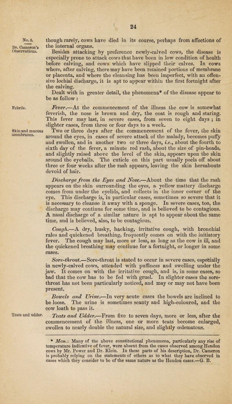 No. 8. Dr. Cameron’s Observations. Febrile. Skin and mucous membranes. Teats and udder. though rarely, cows have died in its course, perhaps from affections of the internal organs. Besides attacking by preference newly-calved cows, the disease is especially prone to attack cows that have been in low condition of health before calving, and cows which have slipped their calves. In cows where, after calving, there may have been retained portions of membrane or placenta, and where the cleansing has been imperfect, with an offen¬ sive lochial discharge, it is apt to appear within the first fortnight after the calving. Dealt with in greater detail, the phenomena* of the disease appear to be as follow : Fever.—At the commencement of the illness the cow is somewhat feverish, the nose is brown and dry, the coat is rough and staring. This fever may last, in severe cases, from seven to eight days ; in slighter cases, from three or four days to a week. Two or three days after the commencement of the fever, the skin around the eyes, in cases of severe attack of the malady* becomes puffy and swollen, and in another two or three days, i.e., about the fourth to sixth day of the fever, a minute red rash, about the size of pin-heads, and slightly raised above the level of the skin, appears upon the skin around the eyeballs. The cuticle on this part usually peels off about three or four weeks after the rash appears, leaving the skin hereabouts devoid of hair. Discharge from the Eyes and Nose.—About the time that the rash appears on the skin surrounding the eyes, a yellow mattery discharge comes from under the eyelids, and collects in the inner comer of the eye. This discharge is, in particular cases, sometimes so severe that it is necessary to cleanse it away with a sponge. In severe cases, too, the discharge may continue for some time, and is believed to be contagious. A nasal discharge of a similar nature is apt to appear about the same time, and is believed, also, to be contagious. Cough.—A dry, husky, hacking, irritative cough, with bronchial rales and quickened breathing, frequently comes on with the initiatory fever. The cough may last, more or less, as long as the cow is ill, and the quickened breathing may continue for a fortnight, or longer in some cases. Sore-throat.—Sore-throat is stated to occur in severe cases, especially in newly-calved cows, attended with puffiness and swelling under the jaw. It comes on with the irritative cough, and is, in some cases, so bad that the cow has to be fed with gruel. In slighter cases the sore- throat has not been particularly noticed, and may or may not have been present. Bowels and Urine.—In very acute cases the bowels are inclined to be loose. The urine is sometimes scanty and high-coloured, and the cow loath to pass it. Teats and Udder.—From five to seven days, more or less, after the commencement of the illness, one or more teats become enlarged, swollen to nearly double the natural size, and slightly oedematous. * Mem.: Many of the above constitutional phenomena, particularly any rise of temperature indicative of fever, were absent from the cases observed among Hendon cows by Mr. Power and Dr. Klein. In these parts of his description, Dr. Cameron is probably relying on the statements of others as to what they have observed in cases which they consider to be of the same nature as the Hendon cases.—G. B.