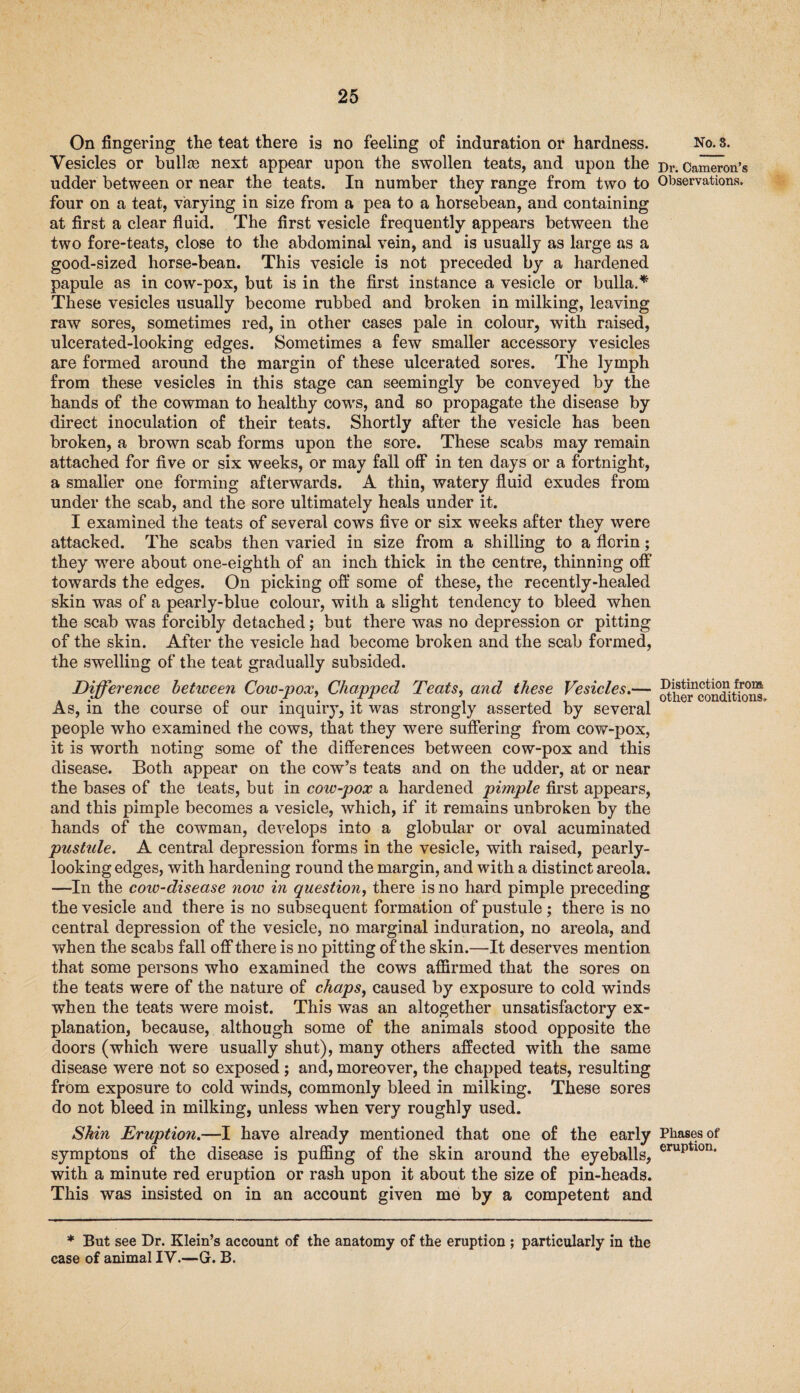 On fingering the teat there is no feeling of induration or hardness. Vesicles or bull® next appear upon the swollen teats, and upon the udder between or near the teats. In number they range from two to four on a teat, varying in size from a pea to a horsebean, and containing at first a clear fluid. The first vesicle frequently appears between the two fore-teats, close to the abdominal vein, and is usually as large as a good-sized horse-bean. This vesicle is not preceded by a hardened papule as in cow-pox, but is in the first instance a vesicle or bulla.* These vesicles usually become rubbed and broken in milking, leaving raw sores, sometimes red, in other cases pale in colour, with raised, ulcerated-looking edges. Sometimes a few smaller accessory vesicles are formed around the margin of these ulcerated sores. The lymph from these vesicles in this stage can seemingly be conveyed by the hands of the cowman to healthy cows, and so propagate the disease by direct inoculation of their teats. Shortly after the vesicle has been broken, a brown scab forms upon the sore. These scabs may remain attached for five or six weeks, or may fall olf in ten days or a fortnight, a smaller one forming afterwards. A thin, watery fluid exudes from under the scab, and the sore ultimately heals under it. I examined the teats of several cows five or six weeks after they were attacked. The scabs then varied in size from a shilling to a florin; they 'were about one-eighth of an inch thick in the centre, thinning otf towards the edges. On picking off some of these, the recently-healed skin was of a pearly-blue colour, with a slight tendency to bleed when the scab was forcibly detached; but there was no depression or pitting of the skin. After the vesicle had become broken and the scab formed, the swelling of the teat gradually subsided. Difference between Cow-pox, Chapped Teats, and these Vesicles.— As, in the course of our inquiry, it was strongly asserted by several people who examined the cows, that they were suffering from cow-pox, it is worth noting some of the differences between cow-pox and this disease. Both appear on the cow’s teats and on the udder, at or near the bases of the teats, but in cow-pox a hardened pimple first appears, and this pimple becomes a vesicle, which, if it remains unbroken by the hands of the cowman, develops into a globular or oval acuminated pustule. A central depression forms in the vesicle, with raised, pearly- looking edges, with hardening round the margin, and with a distinct areola. —In the cotv-disease now in question, there is no hard pimple preceding the vesicle and there is no subsequent formation of pustule ; there is no central depression of the vesicle, no marginal induration, no areola, and when the scabs fall off there is no pitting of the skin.—It deserves mention that some persons who examined the cows affirmed that the sores on the teats were of the nature of chaps, caused by exposure to cold winds when the teats were moist. This was an altogether unsatisfactory ex¬ planation, because, although some of the animals stood opposite the doors (which were usually shut), many others affected with the same disease were not so exposed; and, moreover, the chapped teats, resulting from exposure to cold winds, commonly bleed in milking. These sores do not bleed in milking, unless when very roughly used. Skin Eruption.—I have already mentioned that one of the early symptons of the disease is puffing of the skin around the eyeballs, with a minute red eruption or rash upon it about the size of pin-heads. This was insisted on in an account given me by a competent and * But see Dr. Klein’s account of the anatomy of the eruption ; particularly in the case of animal IV.—G. B. No. S. Dr. Cameron’s Observations. Distinction from other conditions. Phases of eruption.