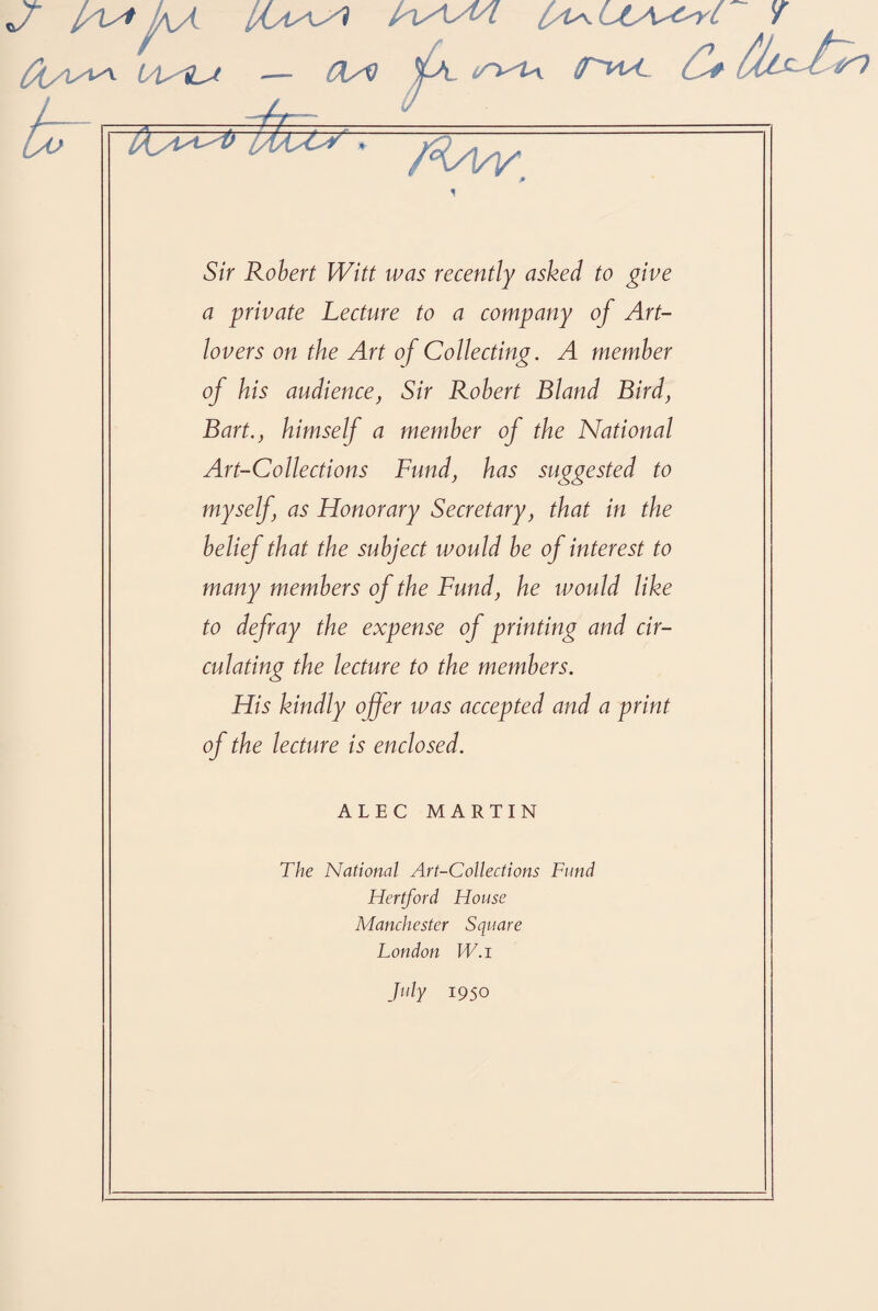 Jr lAyf ^A. [Ia^H hsM/l [A^uy^^c V L'U'i-^t — 0/Q %X trt^U\ ff^vtK. JJt <MC A Si br AC/v Sir Robert Witt was recently asked to give a private Lecture to a company of Art- lovers on the Art of Collecting. A member of his audience, Sir Robert Bland Bird, Bart., himself a member of the National Art-Collections Fund, has suggested to myself, as Honorary Secretary, that in the belief that the subject would be of interest to many members of the Fund, he would like to defray the expense of printing and cir¬ culating the lecture to the members. His kindly offer was accepted and a print of the lecture is enclosed. ALEC MARTIN The National Art-Collections Fund Hertford House Manchester Square London W.i July 1950
