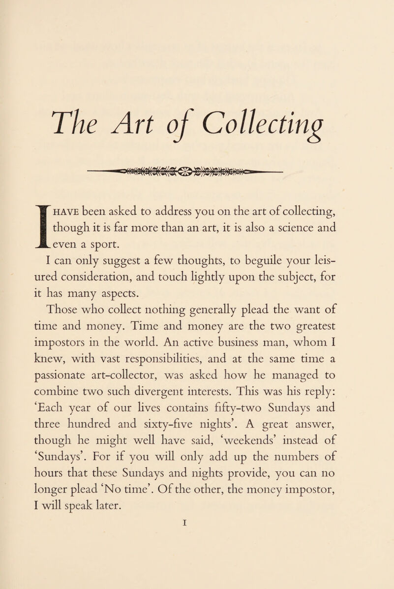 even a sport. I can only suggest a few thoughts, to beguile your leis¬ ured consideration, and touch lightly upon the subject, for it has many aspects. Those who collect nothing generally plead the want of time and money. Time and money are the two greatest impostors in the world. An active business man, whom I knew, with vast responsibilities, and at the same time a passionate art-collector, was asked how he managed to combine two such divergent interests. This was his reply: ‘Each year of our lives contains fifty-two Sundays and three hundred and sixty-five nights’. A great answer, though he might well have said, ‘weekends’ instead of ‘Sundays’. For if you will only add up the numbers of hours that these Sundays and nights provide, you can no longer plead ‘No time’. Of the other, the money impostor, I will speak later.