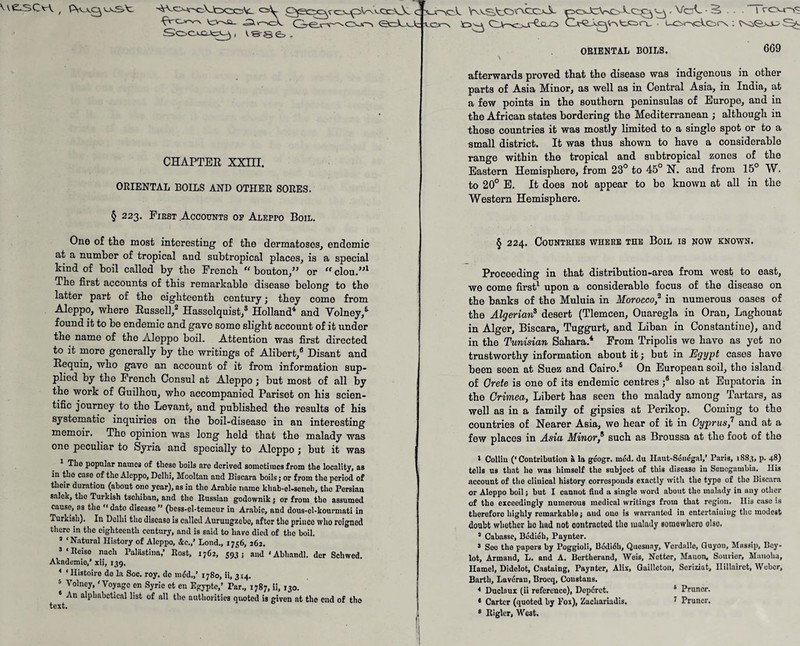 \\S-SCH , ^v'Cjr^ «2kv->cA. GTeo^ 000 <ScrL' Soocjc^ , V886, C -'-v iJt \s CHAPTER XXIII. ORIENTAL BOILS AND OTHER SORES. § 223. First Accounts of Aleppo Boil. I rcxos jtaoL Kv-StO^eoJc poJcVvoXCQ^ - VoC ■ •§, ... . - - - _ CLV->c>jr€xLO CA-^A0(r\tCirv . LOaclors : ORIENTAL BOILS. 669 afterwards proved that the disease was indigenous in other parts of Asia Minor, as well as in Central Asia, in India, at a few points in the southern peninsulas of Europe, and in the African states bordering the Mediterranean ; although in those countries it was mostly limited to a single spot or to a small district. It was thus shown to have a considerable range within the tropical and subtropical zones of the Eastern Hemisphere, from 23° to 45° N. and from 15° W. to 20° E. It does nob appear to bo known at all in the Western Hemisphere. One of the most interesting of the dermatoses, endemic at a number of tropical and subtropical places, is a special kind of boil called by the French {( bouton/’ or <( clou.”1 The first accounts of this remarkable disease belong to the latter part of the eighteenth century; they come from Aleppo, where Russell,2 Hassclquist,3 Holland4 and Volney,5 found it to be endemic and gave some slight account of it under the name of the AJoppo boil. Attention was first directed to it more generally by the writings of Alibert,6 Disant and Requin, who gave an account of it from information sup¬ plied by the French Consul at Aleppo; but most of all by the work of Guilhou, who accompanied Pariset on his scien¬ tific journey to the Levant, and published the results of his systematic inquiries on the boil-disease in an interesting memoir. The opinion was long held that the malady was one peculiar to Syria and specially to Aleppo ; but it was The popular names of these boils are derived sometimes from the locality, as in tho case of the Aleppo, Delhi, Mooltan and Biseara boils; or from the period of their duration (about ono year), ns in the Arabic namo khab-el-scneh, the Persian salek, tho Turkish tschibnn, and the Russian godownik j or from tho assumed cause, ns tho “ dato disease ” (bess-el-temeur in Arabic, and dous-cl-kourmati in Turkish). In Delhi tho discaso is called Auruugzcbc, nftor tho prince who reignod there in the eighteenth century, and is said to havo died of the boil. s ‘Natural History of Aleppo, &c.,’ Lond., 1756, 262. J‘Reiso nach Palästina,’ Rost, 1762, 593; aud'Abhandl. der Schwed. Akademio,’ xii, 139. * ‘Histoiro do la Soc. roy. do m<5d.,’ 1780, ii, 3x4. 6 Volney, ‘Voyage cn Syrie et en Egyptc,’ Par., 1787, ii, 130. * alphabetical list of all the authorities quoted is given at the end of tho text. § 224. Countries where the Boil is now known. Proceeding in tbat distribution-area from west to east, we come first1 upon a considerable focus of tbe disease on the banks of the Muluia in Morocco,2 in numerous oases of the Algerian8 desert (Tlemcen, Ouaregla in Oran, Laghouat in Alger, Biseara, Tuggurt, and Liban in Constantine), and in the Tunisian Sahara.4 From Tripolis we havo as yet no trustworthy information about it; but in Egypt cases have been seen at Suez and Cairo.5 On European soil, the island of Grete is one of its endemic centres ;8 also at Eupatoria in the Crimea, Libert has seen the malady among Tartars, as well as in a family of gipsies at Perikop. Coming to the countries of Nearer Asia, we hear of it in Cyprus,1 and at a few places in Asia Minor,6 such as Broussa at the foot of the 1 Collin (‘Contribution ä la geogr. mod. du Haut-Sduegal,’ Paris, 1883, p. 48) tells us that I10 was himself the subject of this diseaso in Sencgnmbia. Ilis account of the clinical history corresponds exactly with the type of the Biseara or Aleppo boil; but I cannot find a single word about the malady in any other of tho exceedingly numerous medical writings from that region. His case is therefore highly remarkable; and one is warranted in entertniuiug the modest doubt whether ho had not contracted tho malady somowhero olso. 3 Cabasse, Bddieb, Paynter. 3 See tho papers by Poggioli, Bddidh, Quesnay, Verdaiio, Guyon, Mussip, Bcy- lot, Armand, L. and A. Bertherand, Weis, Netter, Mauon, Soulier, Manolia, Hamel, Didclot, Castaing, Paynter, Alix, Guilleton, Scrmat, Ilillairct, Weber, Barth, Lavdran, Brocq, Constans. 4 Duclaux (ii reference), Dcp6rct. s Prunor. * Carter (quoted by Fox), Zachariadis, 7 Pruncr.