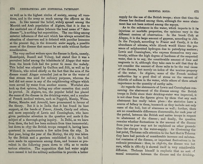 as -well as in the highest circles of society, among all voca¬ tions, and in the army as much among the officers as the men. In like manner the belief, widely spread among the Moorish and Arab population of Algiers, that it is due to the unstinted use of dates (whence the local name of “ date- disease ”), is nothing but superstition. The one thing among exterior influences of that sort which has always ai*rosted the attention of observers and is debated with peculiar keenness at the present day, is the domestic water supply, a possible cause of the disease that cannot be set aside without further consideration. The very earliest writers upon the disease in Syria, namely, Hasselquist, Russell and Yolney, had stated that it was a prevalent belief among the inhabitants of Aleppo that water from the brook Coik had the power to cause the malady. This belief was adopted by Guilhou and Jolt, as well as by Willemin, who relied chiefly on the fact that the area of the disease round Aleppo extended just as far as the water of that stream was used for culinary purposes, whereas the boil did not occur in any of the neighbouring villages which were served by water from another source. Wortabet also took up that opinion, failing any other causation that could be proved. In Algiers, too, the popular belief has placed the cause of tho disease in the drinking-water, and a number of French medical writers, such as Poggioli, Massip, Weiss, Netter, Manoha and Arnould, have pronounced in favour of the theory. But it is in India that it has found its best support, at the hands of Frazer, Alcock, Candy and others, and more especially of Lewis and Cunningham, who have given particular attention to the question and made it the subject of a thorough-going inquiry. In Delhi, as we learn from them, the boil has been endemic from time immemorial; but down to 1857 the British troops escaped it, having been quartered in cantonments a few miles from tho city. In that year, being the year of the Mutiny, the city was taken by the British and a garrison established in it; the boil soon made its appearance among them, and became so pre¬ valent in tho following years down to 1864 as to excite serious attention. The supposition that bad water might liavo caused it led the military authorities to provide a better ORIENTAL BOILS. 675 supply for the use of the British troops; since that time the disease has declined among them, although the same abate¬ ment has not been noticed among the sepoys. As to the substance in the water, which imparts to it it* injurious or morbific properties, the opinions vary in the different centres of observation. In the brook Coik at Aleppo, it is the large amount of gypsum, according to Jolt. In the Punjaub, according to Frazer and Candy, it is the abundance of nitrates, while Alcock would blame the pre¬ sence of sulphuretted hydrogen due to putrefying matters; Lewis and Cunningham, who express themselves very cau¬ tiously, adduce the high degree of hardness of the suspected water, that is to say, the considerable amount of lime and magnesia in it, although they take care to add that they do not consider the amount of these salts to be the real cause of the disease, but merely an index of the noxious property of the water. In Algiers, some of the French medical authorities lay a good deal of stress on the amount of chloride of sodium in the water, while others of them attach importance to the quantity of earthy salts. As l’egards the statements of Lewis and Cunningham con¬ cerning the abatement of the disease among the British troops in Delhi since their drinking-water was improved, it is not clear from the figures given by them that any such abatement has really taken place : the statistics have a source of fallacy in them, inasmuch as they include not only cases of the boil, but of abscesses as well; further, there are no considerable differences discoverable, for each year of the period, between the British and native troops in respect to abatement of the disease; and finally, the question remains whether fluctuations in the amount of the disease from year to year may not be explained on other grounds than the change in the water-supply. As illustrating the last point, Tholozan calls attention to the fact that in Teheran they have had periods of considerable increase and substan¬ tial remission of the disease, or important fluctuations in its endemic prevalence : thus, in 1858-60, the disease wa3 but 1 aie, while in 1861-65 it showed itself in very considerable diffusion. Tholozan himself is emphatic that no sort of causal connexion between the disease and the drinking-