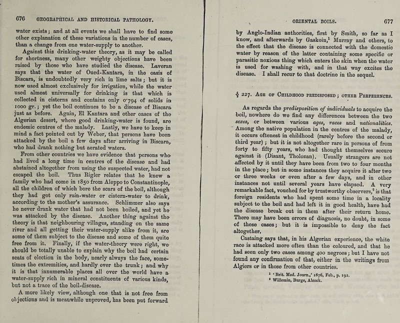 water exists; and at all events we shall have to find some other explanation of these variations in the number of cases, than a change from one water-supply to another. Against this drinking-water theory, as it may be called for shortness, many other weighty objections have been raised by those who have studied the disease. Laveran says that the water of Oued-Kantara, in the oasis of Biscara, is undoubtedly very rich in lime salts; but it is now used almost exclusively for irrigation, while the water used almost universally for drinking is that which is collected in cisterns and contains only 0794 of solids in 1000 gr.; yet the boil continues to be a disease of Biscara just as before. Again, El Kantara and other oases of the Algerian desert, where good drinking-water is found, are endemic centres of the malady. Lastly, we have to keep in mind a fact pointed out by Weber, that persons have been attacked by the boil a few days after arriving in Biscara,. who had drank nothing but aerated waters. Erom other countries we have evidence that persons who- had lived a long time in centres of the disease and had abstained altogether from using the suspected water, had not escaped the boil. Thus Bigler relates that ho knew a family who had come in 1850 from Aleppo to Constantinople,, all the children of which bore the scars of the boil, although they had got only rain-water or cistern-water to drink, according to the mother’s assurance. Schlimmer also says he never drank water that had not been boiled, and yet he- was attacked by the disease. Another thing against the- theory is that neighbouring villages, standing on the same river and all getting their water-supply alike from it, are some of them subject to the disease and some of them quite free from it. Finally, if the water-theory were right, we- should be totally unable to explain why the boil had certain seats of election in the body, nearly always the face, some¬ times the extremities, and hardly ever the trunk; and why it is that innumerable places all over the world have a water-supply rich in mineral constituents of various kinds, but not a trace of the boil-disease. A more likely view, although one that is not free from objections and is meanwhile unproved, has been put forward ORIENTAL BOILS. G 77 ■ A by Anglo-Indian authorities, first by Smith, so far as I know, and afterwards by Gaskoin,1 Murray and others, to the effect that the disease is connected with the domestic water by reason of the latter containing some specific or parasitic noxious thing which enters the skin when the water is used for washing with, and in that way excites the disease. I shall recur to that doctrine in the sequel. 227. Age op Childhood predisposed ; other Preferences. # As regards the predisposition of individuals to acquire the boil, nowhere do we find any differences between the two sexes, or between various ages, races and nationalities. Among the native population in the centres of the malady, it occurs oftenest in childhood (rarely before the second or third year) ; but it is not altogether rare in persons of from forty to fifty years, who had thought themselves secure against it (Disant, Tholozan). Usually strangers are not affected by it until they have been from two to four months in the place; but in some instances they acquire it after two or three weeks or oven after a few days, and in other instances not until several years have elapsed. A very remarkable fact, vouched for by trustworthy observers,2 is that foreign residents who had spent some time in a locality subject to the boil and had left it in good health, have had the disease break out in them after their return home. There may have been errors of diagnosis, no doubt, in some of these cases; but it is impossible to deny the fact altogether. Castaing says that, in his Algerian experience, the white race is attacked more often than the coloured, and that he had seen only two cases among 400 negroes; but I have not found any confirmation of that, either in tko writings from Algiers or in those from other countries. 1 ‘Brit. Med. Journ.,’ 1876, Feb., p. 192, 3 Willemin, Burge, Alcock,