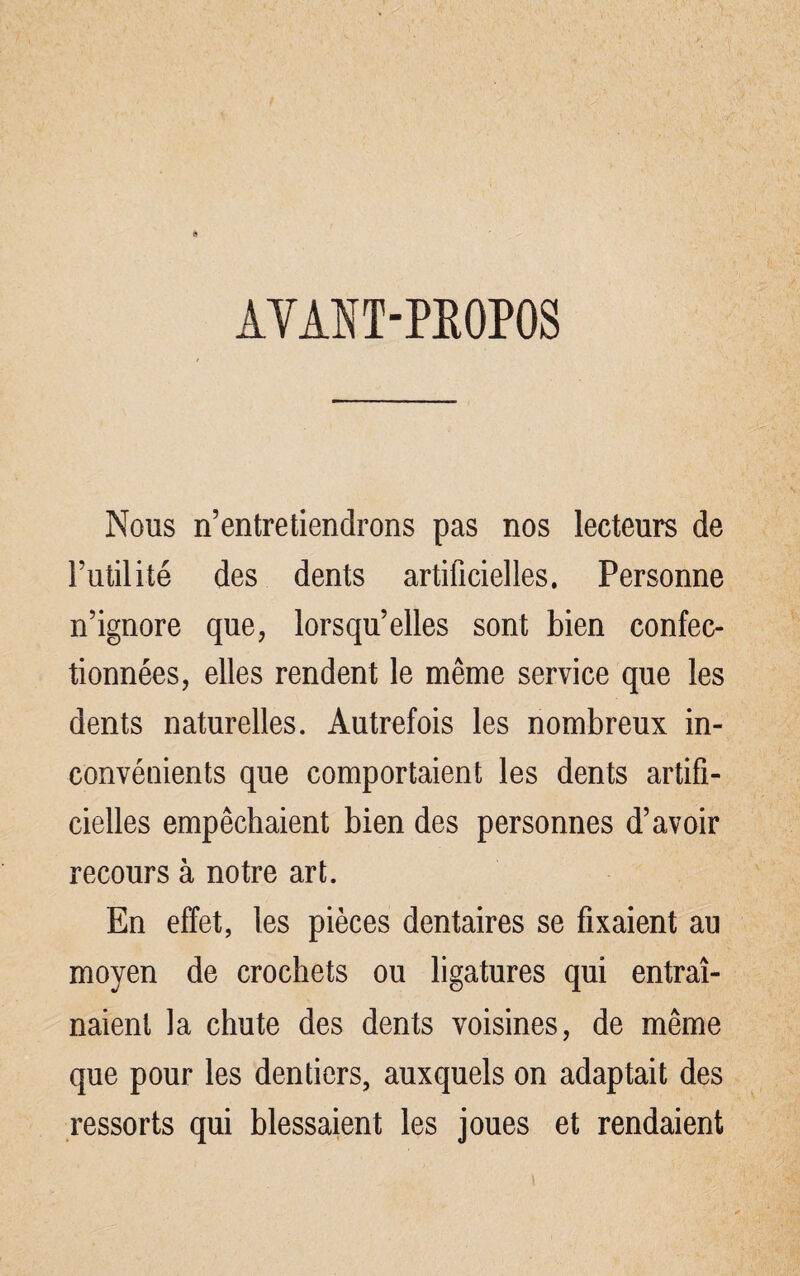 AVANT-PROPOS Nous n’entretiendrons pas nos lecteurs de Futilité des dents artificielles. Personne n’ignore que, lorsqu’elles sont bien confec¬ tionnées, elles rendent le même service que les dents naturelles. Autrefois les nombreux in¬ convénients que comportaient les dents artifi¬ cielles empêchaient bien des personnes d’avoir recours à notre art. En effet, les pièces dentaires se fixaient au moyen de crochets ou ligatures qui entraî¬ naient la chute des dents voisines, de même que pour les dentiers, auxquels on adaptait des ressorts qui blessaient les joues et rendaient