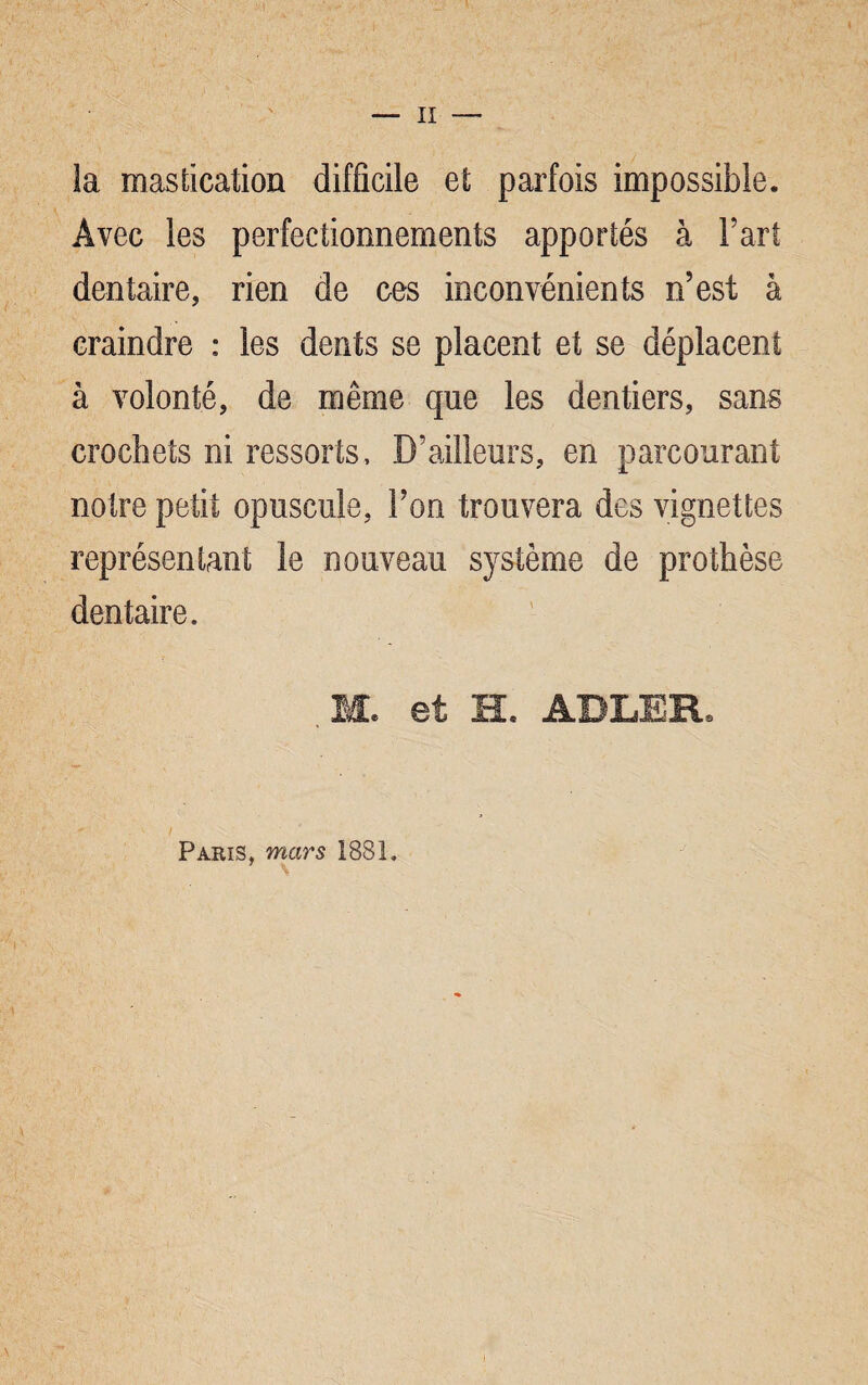 II la mastication difficile et parfois impossible. Avec les perfectionnements apportés à Fart dentaire, rien de ces inconvénients n’est à craindre : les dents se placent et se déplacent à volonté, de même que les dentiers, sans crochets ni ressorts. D’ailleurs, en parcourant notre petit opuscule, l’on trouvera des vignettes représentant le nouveau système de prothèse dentaire. ,M. et H. ADLER. Paris, mars 1881,