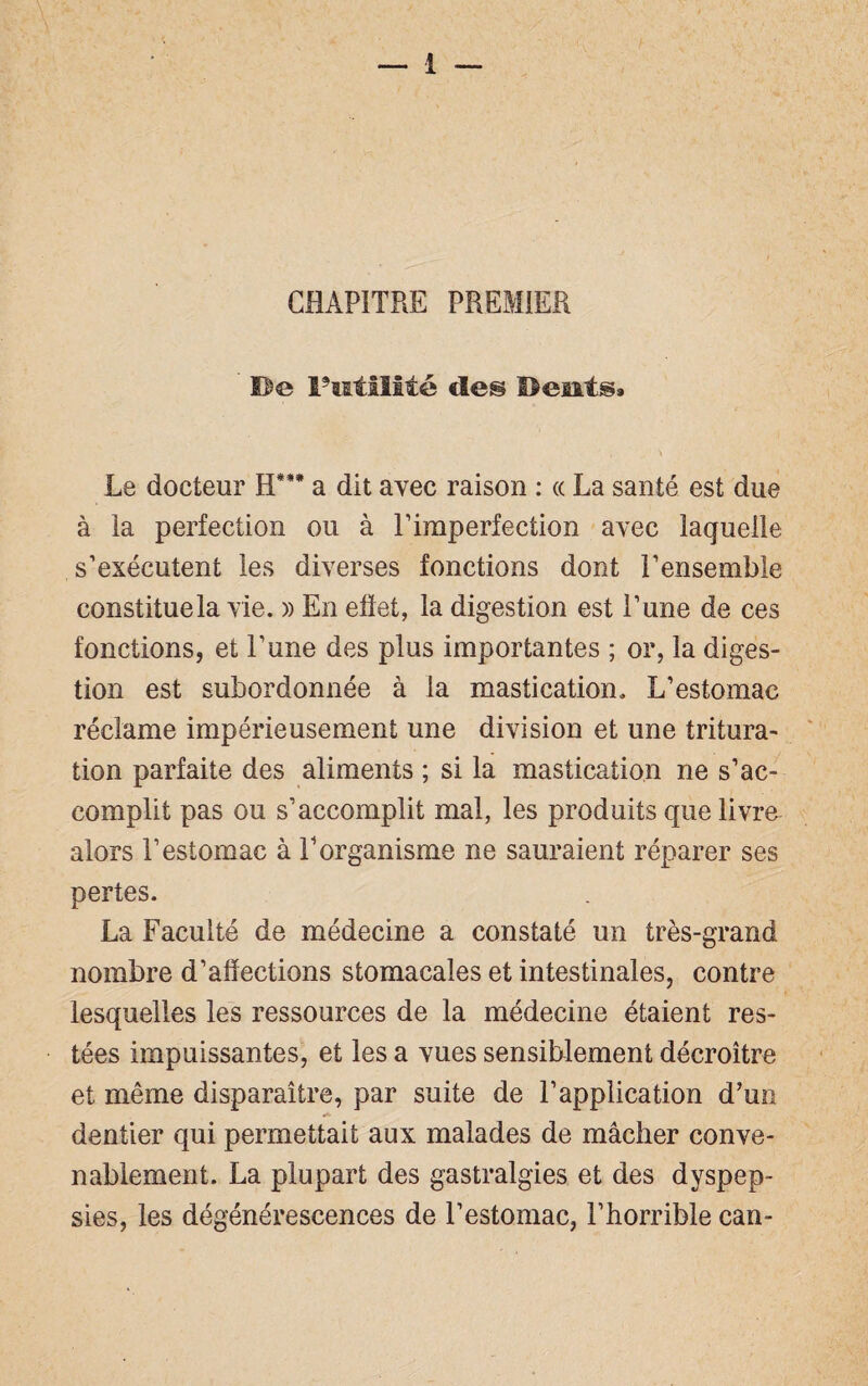 CHAPITRE PREMIER De Futilité de® Béait®» Le docteur H*** a dit avec raison : « La santé est due à la perfection ou à Eiraperfection avec laquelle s’exécutent les diverses fonctions dont l’ensemble constituela vie. » En effet, la digestion est l’une de ces fonctions, et l’une des plus importantes ; or, la diges¬ tion est subordonnée à la mastication. L’estomac réclame impérieusement une division et une tritura¬ tion parfaite des aliments ; si la mastication ne s’ac¬ complit pas ou s’accomplit mal, les produits que livre alors l’estomac à l’organisme ne sauraient réparer ses pertes. La Faculté de médecine a constaté un très-grand nombre d’affections stomacales et intestinales, contre lesquelles les ressources de la médecine étaient res¬ tées impuissantes, et les a vues sensiblement décroître et même disparaître, par suite de l’application d’un dentier qui permettait aux malades de mâcher conve¬ nablement. La plupart des gastralgies et des dyspep¬ sies, les dégénérescences de l’estomac, l’horrible can-