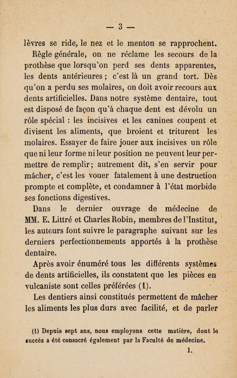 lèvres se ride, le nez et le menton se rapprochent. Règle générale, on ne réclame les secours de la prothèse que lorsqu’on perd ses dents apparentes, les dents antérieures ; c’est là un grand tort. Dès qu’on a perdu ses molaires, on doit avoir recours aux dents artificielles. Dans notre système dentaire, tout est disposé de façon qu’à chaque dent est dévolu un rôle spécial : les incisives et les canines coupent et divisent les aliments, que broient et triturent les molaires. Essayer de faire jouer aux incisives un rôle que ni leur forme ni leur position ne peuvent leur per¬ mettre de remplir; autrement dit, s’en servir pour mâcher, c’est les vouer fatalement à une destruction prompte et complète, et condamner à l’état morbide ses fonctions digestives. Dans le dernier ouvrage de médecine de MM. E. Littré et Charles Robin, membres de l’Institut, les auteurs font suivre le paragraphe suivant sur les derniers perfectionnements apportés à la prothèse dentaire. Après avoir énuméré tous les différents systèmes de dents artificielles, ils constatent que les pièces en vulcaniste sont celles préférées (1). Les dentiers ainsi constitués permettent de mâcher les aliments les plus durs avec facilité, et de parler (1) Depuis sept ans, nous employons cette matière, dont le succès a été consacré également par la Faculté de médecine. 1.