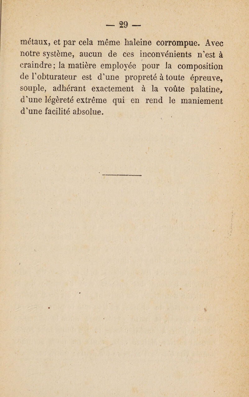 métaux, et par cela même haleine corrompue. Avec notre système, aucun de ces inconvénients n’est à craindre ; la matière employée pour la composition de l’obturateur est d’une propreté à toute épreuve, souple, adhérant exactement à la voûte palatine, d’une légèreté extrême qui en rend le maniement d’une facilité absolue.