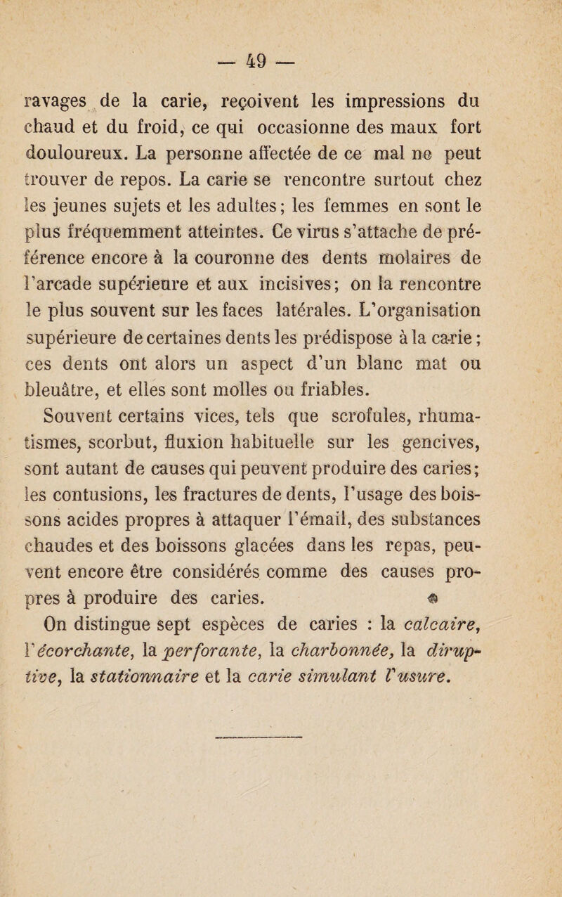 ravages de la carie, reçoivent les impressions du chaud et du froid, ce qui occasionne des maux fort douloureux. La personne affectée de ce mal ne peut trouver de repos. La carie se rencontre surtout chez les jeunes sujets et les adultes ; les femmes en sont le plus fréquemment atteintes. Ce virus s’attache de pré¬ férence encore à la couronne des dents molaires de l’arcade supérieure et aux incisives; on la rencontre le plus souvent sur les faces latérales. L’organisation supérieure de certaines dents les prédispose à la ca-rie ; ces dents ont alors un aspect d’un blanc mat ou bleuâtre, et elles sont molles ou friables. Souvent certains vices, tels que scrofules, rhuma¬ tismes, scorbut, fluxion habituelle sur les gencives, sont autant de causes qui peuvent produire des caries; les contusions, les fractures de dents, l’usage des bois¬ sons acides propres à attaquer l’émail, des substances chaudes et des boissons glacées dans les repas, peu¬ vent encore être considérés comme des causes pro¬ pres à produire des caries. « On distingue sept espèces de caries : la calcaire, X écorchante, la perforante, la charbonnée, la dirup~ tive, la stationnaire et la carie simulant Vusure.