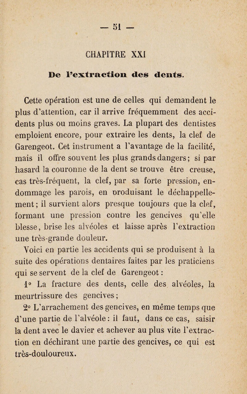 CHAPITRE XXI De l’extraction des dents. Cette opération est une de celles qui demandent le plus d’attention, car il arrive fréquemment des acci¬ dents plus ou moins graves. La plupart des dentistes emploient encore, pour extraire les dents, la clef de Garengeot. Cet instrument a l’avantage de la facilité, mais il offre souvent les plus grands dangers ; si par hasard la couronne de la dent se trouve être creuse, cas très-fréquent, la clef, par sa forte pression, en¬ dommage les parois, en oroduisant le déchappelle- ment ; il survient alors presque toujours que la clef, formant une pression contre les gencives qu’elle blesse, brise les alvéoles et laisse après l’extraction une très-grande douleur. Voici en partie les accidents qui se produisent à la suite des opérations dentaires faites par les praticiens qui se servent de la clef de Garengeot : 1° La fracture des dents, celle des alvéoles, la meurtrissure des gencives ; 2° L’arrachement des gencives, en même temps que d’une partie de l’alvéole: il faut, dans ce cas, saisir la dent avec le davier et achever au plus vite l’extrac¬ tion en déchirant une partie des gencives, ce qui est très-douloureux.