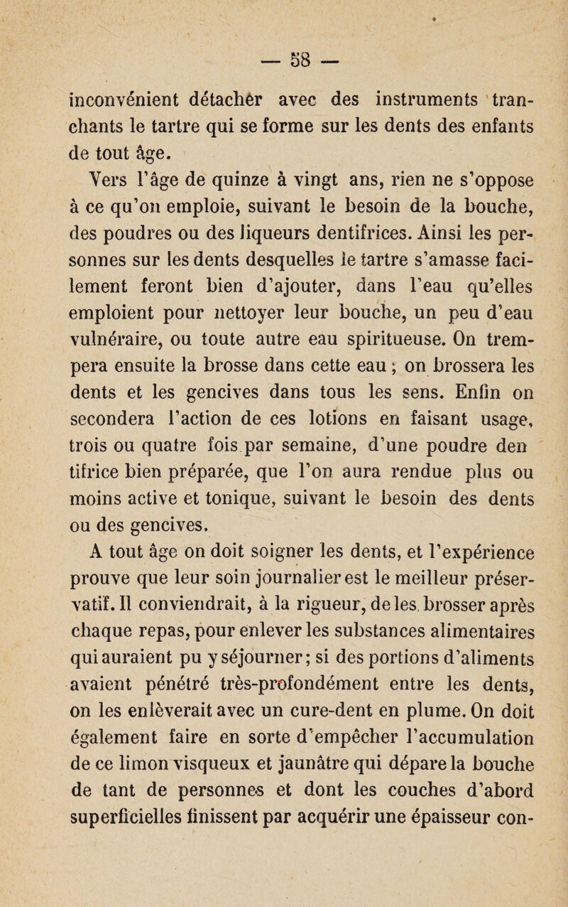 inconvénient détacher avec des instruments tran¬ chants le tartre qui se forme sur les dents des enfants de tout âge. Vers l’âge de quinze à vingt ans, rien ne s’oppose à ce qu’on emploie, suivant le besoin de la bouche, des poudres ou des liqueurs dentifrices. Ainsi les per¬ sonnes sur les dents desquelles le tartre s’amasse faci¬ lement feront bien d’ajouter, dans l’eau qu’elles emploient pour nettoyer leur bouche, un peu d’eau vulnéraire, ou toute autre eau spiritueuse. On trem¬ pera ensuite la brosse dans cette eau ; on brossera les dents et les gencives dans tous les sens. Enfin on secondera l’action de ces lotions en faisant usage, trois ou quatre fois par semaine, d’une poudre den tifrice bien préparée, que l’on aura rendue plus ou moins active et tonique, suivant le besoin des dents ou des gencives. A tout âge on doit soigner les dents, et l’expérience prouve que leur soin journalier est le meilleur préser¬ vatif. Il conviendrait, à la rigueur, de les brosser après chaque repas, pour enlever les substances alimentaires qui auraient pu y séjourner; si des portions d’aliments avaient pénétré très-profondément entre les dents, on les enlèverait avec un cure-dent en plume. On doit également faire en sorte d’empêcher l’accumulation de ce limon visqueux et jaunâtre qui dépare la bouche de tant de personnes et dont les couches d’abord superficielles finissent par acquérir une épaisseur con-