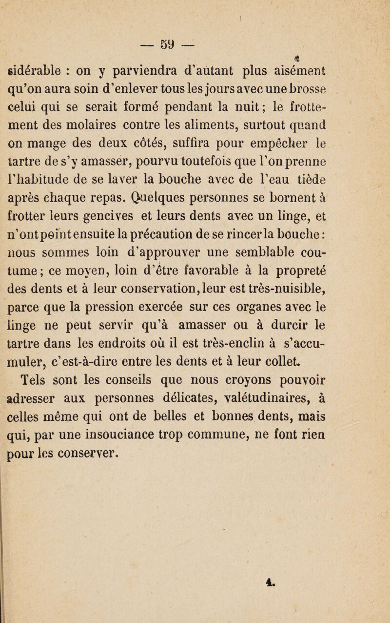 ê sidérable : on y parviendra d’autant plus aisément qu’on aura soin d’enlever tous les jours avec une brosse celui qui se serait formé pendant la nuit; le frotte¬ ment des molaires contre les aliments, surtout quand on mange des deux côtés, suffira pour empêcher le tartre de s’y amasser, pourvu toutefois que l’on prenne l’habitude de se laver la bouche avec de l’eau tiède après chaque repas. Quelques personnes se bornent à frotter leurs gencives et leurs dents avec un linge, et n’ont point ensuite la précaution de se rincer la bouche : nous sommes loin d’approuver une semblable cou¬ tume; ce moyen, loin d’être favorable à la propreté des dents et à leur conservation, leur est très-nuisible, parce que la pression exercée sur ces organes avec le linge ne peut servir qu’à amasser ou à durcir le tartre dans les endroits où il est très-enclin à s’accu¬ muler, c’est-à-dire entre les dents et à leur collet. Tels sont les conseils que nous croyons pouvoir adresser aux personnes délicates, valétudinaires, à celles même qui ont de belles et bonnes dents, mais qui, par une insouciance trop commune, ne font rien pour les conserver. 4.