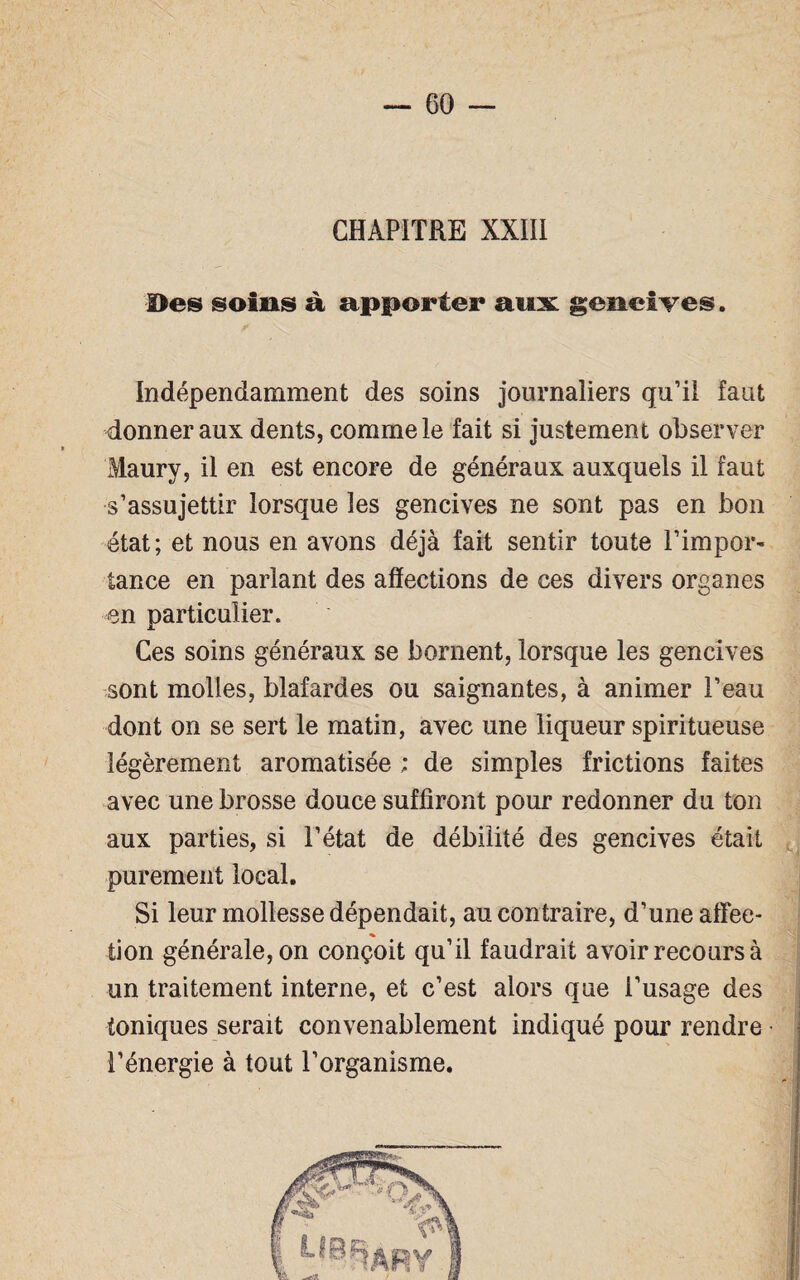 CHAPITRE XXIII Des soins à apporter aux gencives. Indépendamment des soins journaliers qu’il faut donner aux dents, comme le fait si justement observer Maury, il en est encore de généraux auxquels il faut s’assujettir lorsque les gencives ne sont pas en bon état; et nous en avons déjà fait sentir toute l’impor¬ tance en pariant des affections de ces divers organes en particulier. Ces soins généraux se bornent, lorsque les gencives sont molles, blafardes ou saignantes, à animer l’eau dont on se sert le matin, avec une liqueur spiritueuse légèrement aromatisée ; de simples frictions faites avec une brosse douce suffiront pour redonner du ton aux parties, si l’état de débilité des gencives était purement local. Si leur mollesse dépendait, au contraire, d’une affec¬ tion générale, on conçoit qu’il faudrait avoir recours à un traitement interne, et c’est alors que l’usage des toniques serait convenablement indiqué pour rendre l’énergie à tout l’organisme.