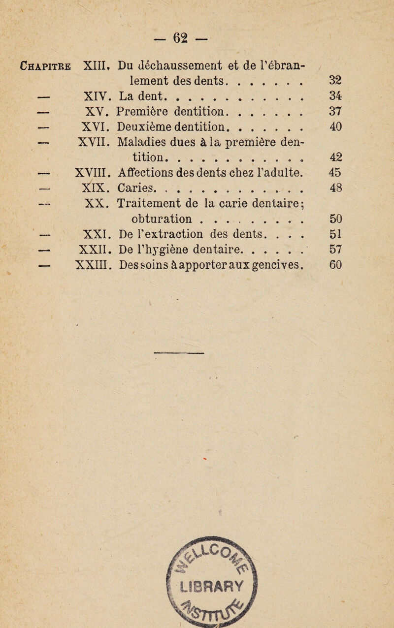 Chapitre XIII» Du déchaussement et de l’ébran¬ lement des dents....... 32 — XIY. La dent. 34 — XY. Première dentition. 37 — XYI. Deuxième dentition. 40 — XYII. Maladies dues à la première den¬ tition.. 42 — XYIII. Affections des dents chez l’adulte. 45 — XIX. Caries. 48 XX. Traitement de la carie dentaire ; obturation. 50 — XXI. De l’extraction des dents. ... 51 — XXII. De l’hygiène dentaire. 57 — XXIII. Des soins à apporter aux gencives. 60