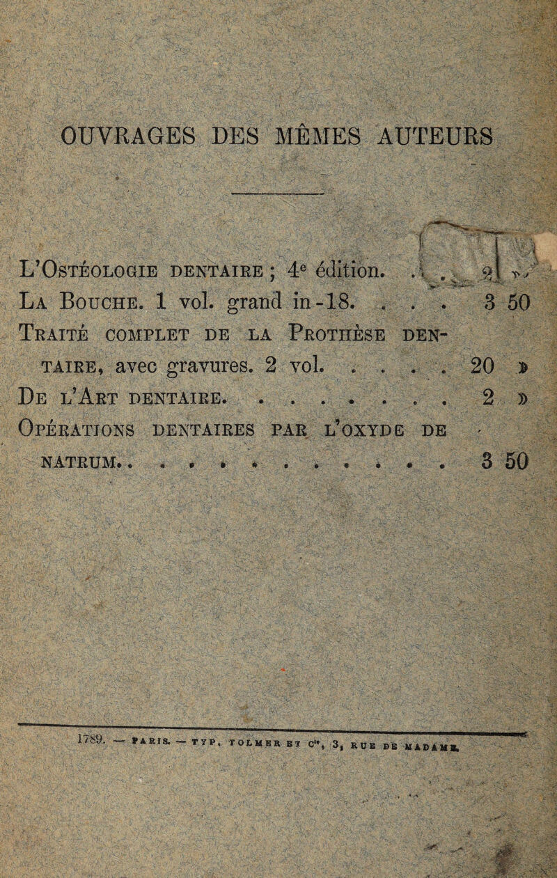 L’Ostéologie dentaire ; 4e édition. La Bouche. 1'vol. grand in-18. . Traité complet de la Prothèse taire, avec gravures. 2 vol. . .. De l’Art dentaire. . . . . . 3 50 DEN- . . 20 1 . . 2 I Opérations dentaires par l’oxyde de NATRUM» . 3 50 1789. PARIS. — TïP. TOLMKR BI C‘\ 3, RUE Bt MABAMB.