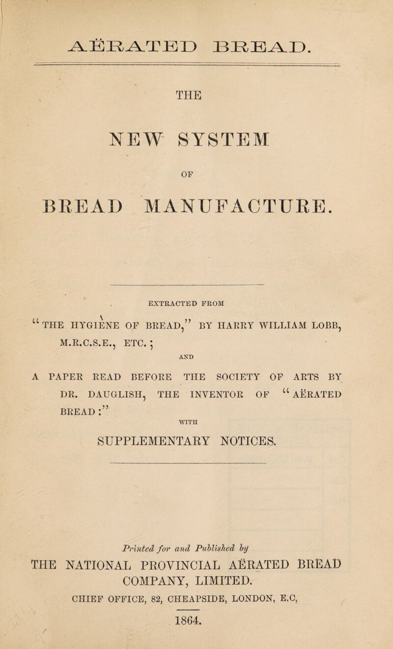 AERATED BREAD. THE NEW' SYSTEM OF BREAD MANUFACTURE. . EXTRACTED FROM “the hygiene of bread/' by harry william lobb, M.R.C.S.E., ETC. ' AND A PAPER READ BEFORE THE SOCIETY OF ARTS BY DR. DAUGLISH, THE INVENTOR OF “ AERATED BREAD WITH SUPPLEMENTARY NOTICES. Printed for and Published by THE NATIONAL PROVINCIAL AERATED BREAD COMPANY, LIMITED. CHIEF OFFICE, 82, CIIEAPSIDE, LONDON, E,C, 1864.