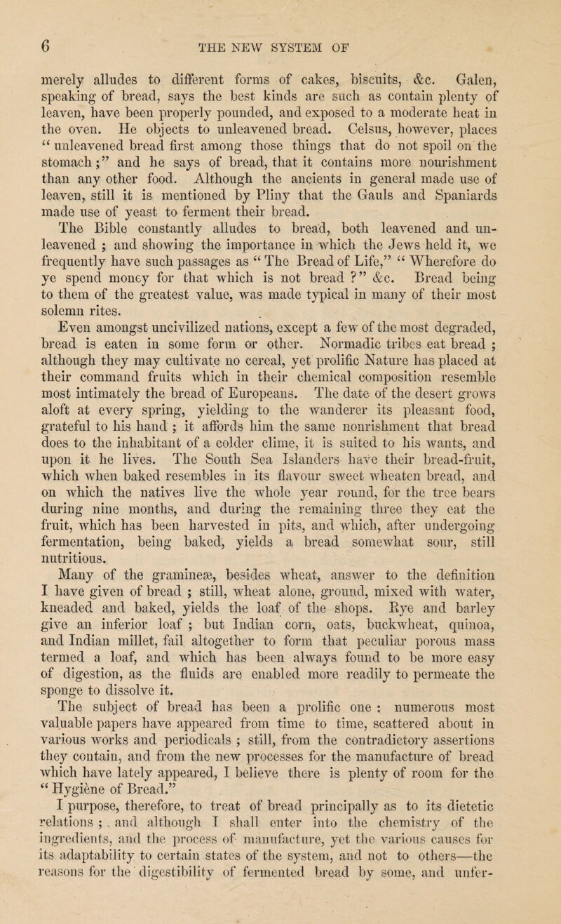 merely alludes to different forms of cakes, biscuits, &c. Galen, speaking of bread, says the best kinds are such as contain plenty of leaven, have been properly pounded, and exposed to a moderate heat in the oven. He objects to unleavened bread. Celsus, however, places “ unleavened bread first among those things that do not spoil on the stomach;” and he says of bread, that it contains more nourishment than any other food. Although the ancients in general made use of leaven, still it is mentioned by Pliny that the Gauls and Spaniards made use of yeast to ferment their bread. The Bible constantly alludes to bread, both leavened and un¬ leavened ; and showing the importance in which the Jews held it, we frequently have such passages as “ The Bread of Life,” “ Wherefore do ye spend money for that which is not bread ?” &c. Bread being to them of the greatest value, was made typical in many of their most solemn rites. Even amongst uncivilized nations, except a few of the most degraded, bread is eaten in some form or other. Normadic tribes eat bread ; although they may cultivate no cereal, yet prolific Nature has placed at their command fruits which in their chemical composition resemble most intimately the bread of Europeans. The date of the desert grows aloft at every spring, yielding to the wanderer its pleasant food, grateful to his hand ; it affords him the same nourishment that bread does to the inhabitant of a colder clime, it is suited to his wants, and upon it he lives. The South Sea Islanders have their bread-fruit, which when baked resembles in its flavour sweet wheaten bread, and on which the natives live the whole year round, for the tree bears during nine months, and during the remaining three they eat the fruit, which has been harvested in pits, and which, after undergoing fermentation, being baked, yields a bread somewhat sour, still nutritious. Many of the graminese, besides wheat, answer to the definition I have given of bread ; still, wheat alone, ground, mixed with water, kneaded and baked, yields the loaf of the shops. Rye and barley give an inferior loaf ; but Indian corn, oats, buckwheat, quinoa, and Indian millet, fail altogether to form that peculiar porous mass termed a loaf, and which has been always found to be more easy of digestion, as the fluids are enabled more readily to permeate the sponge to dissolve it. The subject of bread has been a prolific one : numerous most valuable papers have appeared from time to time, scattered about in various works and periodicals ; still, from the contradictory assertions they contain, and from the new processes for the manufacture of bread which have lately appeared, I believe there is plenty of room for the “ Hygiene of Bread.” I purpose, therefore, to treat of bread principally as to its dietetic relations ; . and although I shall enter into the chemistry of the ingredients, and the process of manufacture, yet the various causes for its adaptability to certain states of the system, and not to others—the reasons for the' digestibility of fermented bread by some, and unfer-