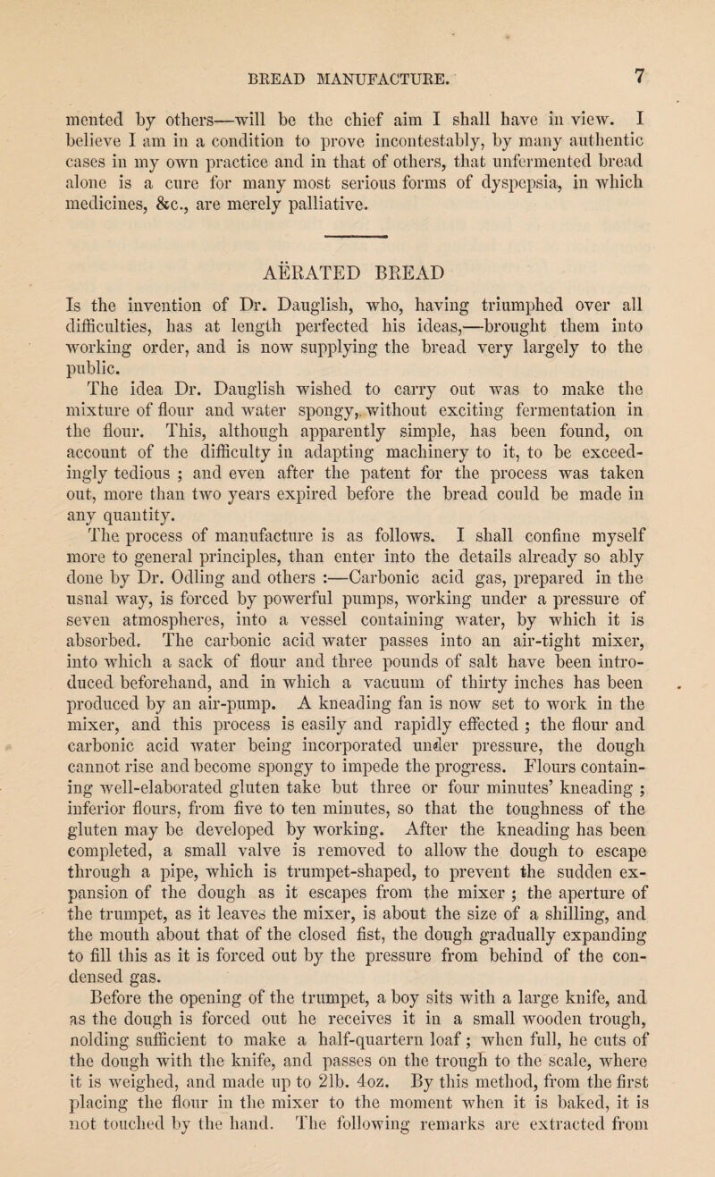 merited by others—will be the chief aim I shall have in view. I believe I am in a condition to prove incontestably, by many authentic cases in my own practice and in that of others, that unfermented bread alone is a cure for many most serious forms of dyspepsia, in which medicines, &c., are merely palliative. AERATED BREAD Is the invention of Dr. Dauglish, who, having triumphed over all difficulties, has at length perfected his ideas,—brought them into working order, and is now supplying the bread very largely to the public. The idea Dr. Dauglish wished to carry out was to make the mixture of flour and water spongy,, without exciting fermentation in the flour. This, although apparently simple, has been found, on account of the difficulty in adapting machinery to it, to be exceed¬ ingly tedious ; and even after the patent for the process was taken out, more than two years expired before the bread could be made in any quantity. The process of manufacture is as follows. I shall confine myself more to general principles, than enter into the details already so ably done by Dr. Odling and others :—Carbonic acid gas, prepared in the usual way, is forced by powerful pumps, working under a pressure of seven atmospheres, into a vessel containing water, by which it is absorbed. The carbonic acid water passes into an air-tight mixer, into which a sack of flour and three pounds of salt have been intro¬ duced beforehand, and in which a vacuum of thirty inches has been produced by an air-pump. A kneading fan is now set to work in the mixer, and this process is easily and rapidly effected ; the flour and carbonic acid water being incorporated under pressure, the dough cannot rise and become spongy to impede the progress. Flours contain¬ ing well-elaborated gluten take but three or four minutes’ kneading ; inferior flours, from five to ten minutes, so that the toughness of the gluten may be developed by working. After the kneading has been completed, a small valve is removed to allow the dough to escape through a pipe, which is trumpet-shaped, to prevent the sudden ex¬ pansion of the dough as it escapes from the mixer ; the aperture of the trumpet, as it leaves the mixer, is about the size of a shilling, and the mouth about that of the closed fist, the dough gradually expanding to fill this as it is forced out by the pressure from behind of the con¬ densed gas. Before the opening of the trumpet, a boy sits with a large knife, and as the dough is forced out he receives it in a small wooden trough, nolding sufficient to make a half-quartern loaf; when full, he cuts of the dough with the knife, and passes on the trough to the scale, where it is weighed, and made up to 21b. 4oz. By this method, from the first placing the flour in the mixer to the moment when it is baked, it is not touched by the hand. The following remarks are extracted from