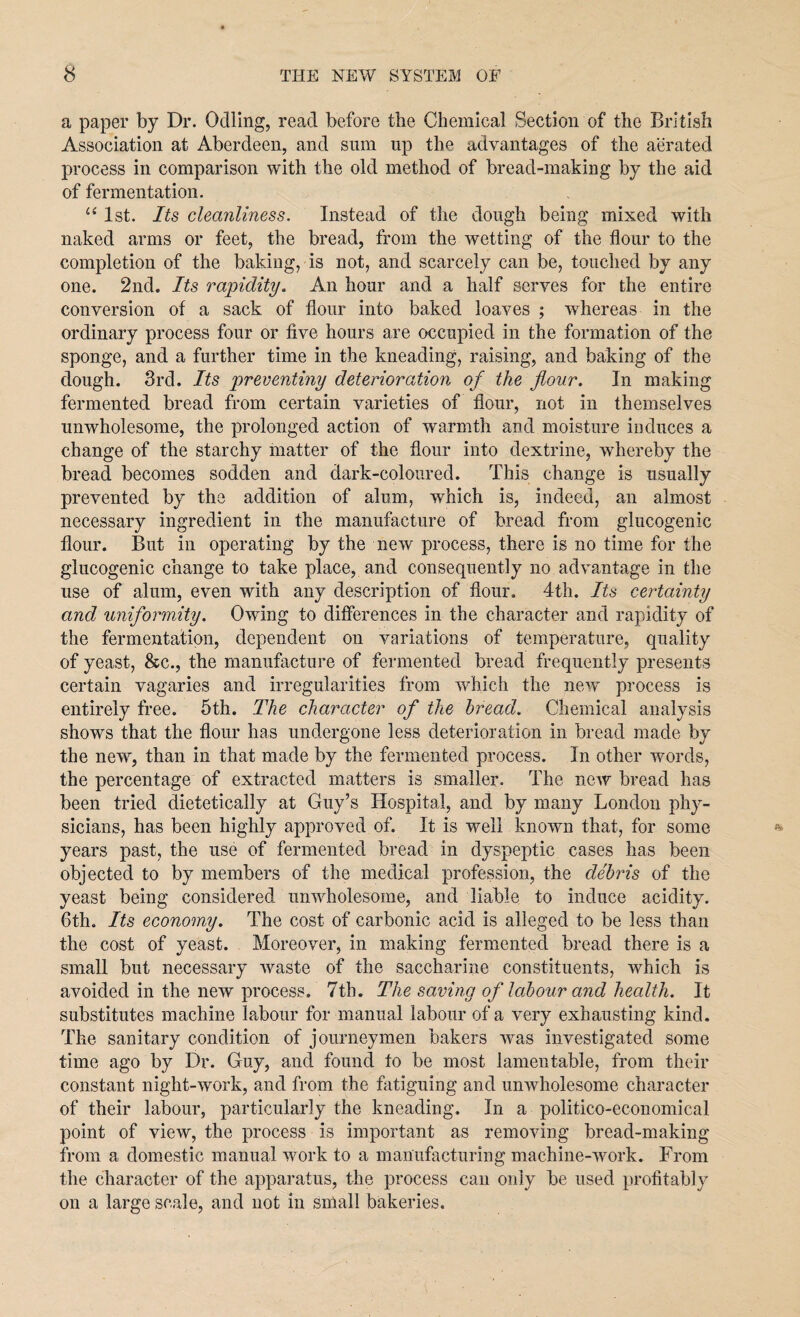 a paper by Dr. Odiing, read before the Chemical Section of the British Association at Aberdeen, and sum up the advantages of the aerated process in comparison with the old method of bread-making by the aid of fermentation. “ 1st. Its cleanliness. Instead of the dough being mixed with naked arms or feet, the bread, from the wetting of the flour to the completion of the baking, is not, and scarcely can be, touched by any one. 2nd. Its rapidity. An hour and a half serves for the entire conversion of a sack of flour into baked loaves ; wdiereas in the ordinary process four or five hours are occupied in the formation of the sponge, and a further time in the kneading, raising, and baking of the dough. 3rd. Its preventiny deterioration of the flour. In making fermented bread from certain varieties of flour, not in themselves unwholesome, the prolonged action of warmth and moisture induces a change of the starchy matter of the flour into dextrine, whereby the bread becomes sodden and dark-coloured. This change is usually prevented by the addition of alum, which is, indeed, an almost necessary ingredient in the manufacture of bread from glucogenic flour. But in operating by the new process, there is no time for the glucogenic change to take place, and consequently no advantage in the use of alum, even with any description of flour, 4th. Its certainty and uniformity. Owing to differences in the character and rapidity of the fermentation, dependent on variations of temperature, quality of yeast, &c., the manufacture of fermented bread frequently presents certain vagaries and irregularities from which the new process is entirely free. 5th. The character of the bread. Chemical analysis shows that the flour has undergone less deterioration in bread made by the new, than in that made by the fermented process. In other words, the percentage of extracted matters is smaller. The new bread has been tried dietetically at Guy’s Hospital, and by many London phy¬ sicians, has been highly approved of. It is well known that, for some years past, the use of fermented bread in dyspeptic cases has been objected to by members of the medical profession, the debris of the yeast being considered unwholesome, and liable to induce acidity. 6th. Its economy. The cost of carbonic acid is alleged to be less than the cost of yeast. Moreover, in making fermented bread there is a small but necessary waste of the saccharine constituents, which is avoided in the new process. 7th. The saving of labour and health. It substitutes machine labour for manual labour of a very exhausting kind. The sanitary condition of journeymen bakers was investigated some time ago by Dr. Guy, and found to be most lamentable, from their constant night-work, and from the fatiguing and unwholesome character of their labour, particularly the kneading. In a politico-economical point of view, the process is important as removing bread-making from a domestic manual work to a manufacturing machine-work. From the character of the apparatus, the process can only be used profitably on a large scale, and not in small bakeries.
