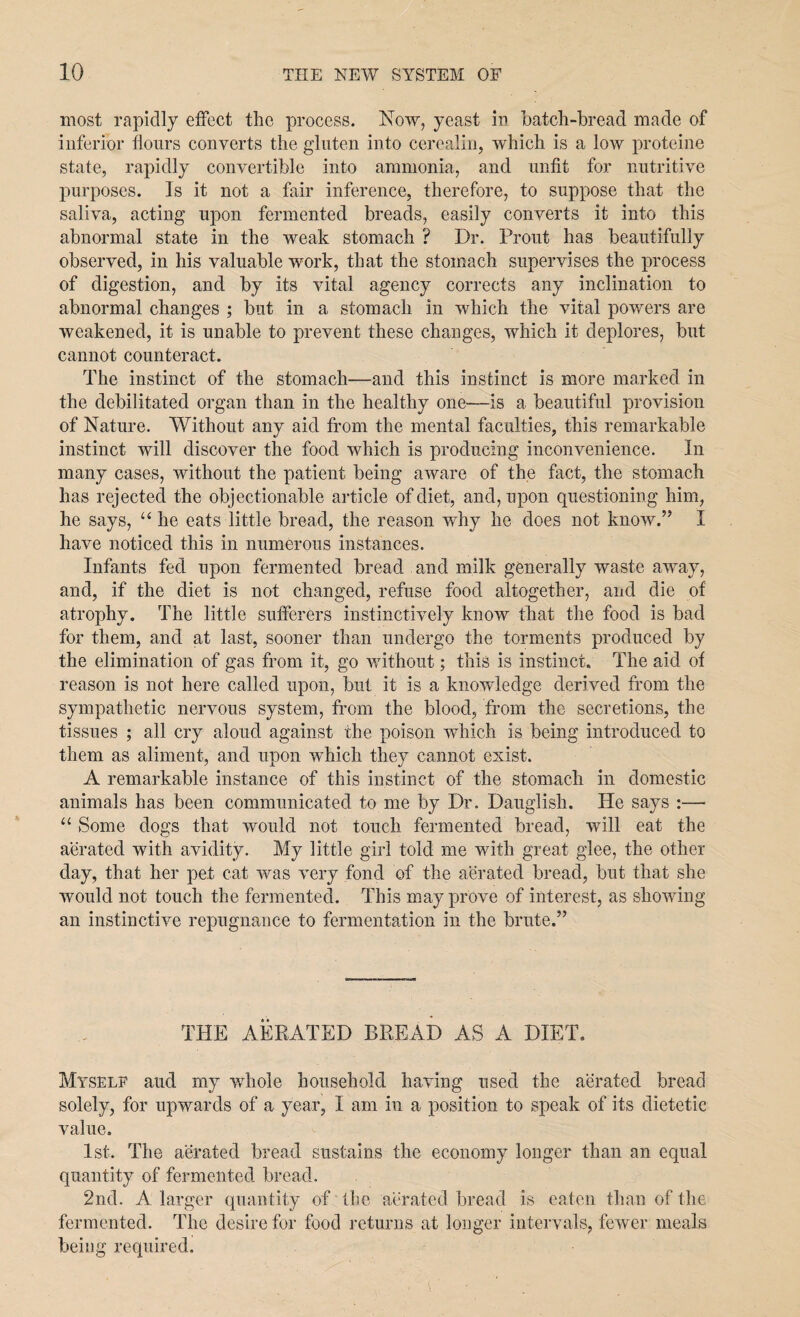 most rapidly effect the process. Now, yeast in batch-bread made of inferior flours converts the gluten into cerealin, which is a low proteine state, rapidly convertible into ammonia, and unfit for nutritive purposes. Is it not a fair inference, therefore, to suppose that the saliva, acting upon fermented breads, easily converts it into this abnormal state in the weak stomach ? Dr. Front has beautifully observed, in his valuable work, that the stomach supervises the process of digestion, and by its vital agency corrects any inclination to abnormal changes ; but in a stomach in which the vital powers are weakened, it is unable to prevent these changes, which it deplores, but cannot counteract. The instinct of the stomach—and this instinct is more marked in the debilitated organ than in the healthy one—-is a beautiful provision of Nature. Without any aid from the mental faculties, this remarkable instinct will discover the food which is producing inconvenience. In many cases, without the patient being aware of the fact, the stomach has rejected the objectionable article of diet, and, upon questioning him, he says, “ he eats little bread, the reason why he does not know.” I have noticed this in numerous instances. Infants fed upon fermented bread and milk generally waste away, and, if the diet is not changed, refuse food altogether, and die of atrophy. The little sufferers instinctively know that the food is bad for them, and at last, sooner than undergo the torments produced by the elimination of gas from it, go without; this is instinct. The aid of reason is not here called upon, but it is a knowledge derived from the sympathetic nervous system, from the blood, from the secretions, the tissues ; all cry aloud against the poison which is being introduced to them as aliment, and upon which they cannot exist. A remarkable instance of this instinct of the stomach in domestic animals has been communicated to me by Dr. Dauglish. He says :— 11 Some dogs that would not touch fermented bread, will eat the aerated with avidity. My little girl told me with great glee, the other day, that her pet cat was very fond of the aerated bread, but that she would not touch the fermented. This may prove of interest, as showing an instinctive repugnance to fermentation in the brute.” THE AERATED BREAD AS A DIET. Myself and my whole household having used the aerated bread solely, for upwards of a year, I am in a position to speak of its dietetic value. 1st. The aerated bread Sustains the economy longer than an equal quantity of fermented bread. 2nd. A larger quantity of the aerated bread is eaten than of the fermented. The desire for food returns at longer intervals, fewer meals being required.