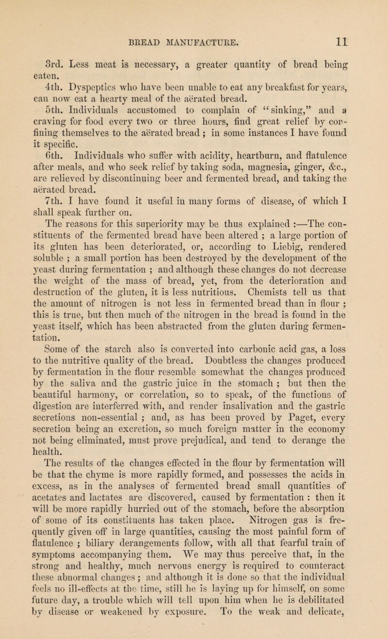 3rd. Less meat is necessary, a greater quantity of bread being eaten. 4th. Dyspeptics who have been unable to eat any breakfast for years, can now eat a hearty meal of the aerated bread. 5th. Individuals accustomed to complain of u sinking,” and a craving for food every two or three hours, find great relief by cor- fining themselves to the aerated bread ; in some instances I have found it specific. 6th. Individuals who suffer with acidity, heartburn, and flatulence after meals, and who seek relief by taking soda, magnesia, ginger, &c., are relieved by discontinuing beer and fermented bread, and taking the aerated bread. 7th. I have found it useful in many forms of disease, of which I shall speak further on. The reasons for this superiority may be thus explained :—The con¬ stituents of the fermented bread have been altered ; a large portion of its gluten has been deteriorated, or, according to Liebig, rendered soluble ; a small portion has been destroyed by the development of the yeast during fermentation ; and although these changes do not decrease the weight of the mass of bread, yet, from the deterioration and destruction of the gluten, it is less nutritious. Chemists tell us that the amount of nitrogen is not less in fermented bread than in flour ; this is true, but then much of the nitrogen in the bread is found in the yeast itself, which has been abstracted from the gluten during fermen¬ tation. Some of the starch also is converted into carbonic acid gas, a loss to the nutritive quality of the bread. Doubtless the changes produced by fermentation in the flour resemble somewhat the changes produced by the saliva and the gastric juice in the stomach ; but then the beautiful harmony, or correlation, so to speak, of the functions of digestion are interferred with, and render insalivation and the gastric secretions non-essential ; and, as has been proved by Paget, every secretion being an excretion, so much foreign matter in the economy not being eliminated, must prove prejudical, and tend to derange the health. The results of the changes effected in the flour by fermentation will be that the chyme is more rapidly formed, and possesses the acids in excess, as in the analyses of fermented bread small quantities of acetates and lactates are discovered, caused by fermentation : then it will be more rapidly hurried out of the stomach, before the absorption of some of its constituents has taken place. Nitrogen gas is fre¬ quently given off in large quantities, causing the most painful form of flatulence ; biliary derangements follow, with all that fearful train of symptoms accompanying them. We may thus perceive that, in the strong and healthy, much nervous energy is required to counteract these abnormal changes; and although it is done so that the individual feels no ill-effects at the time, still he is laying up for himself, on some future day, a trouble which will tell upon him when he is debilitated by disease or weakened by exposure. To the weak and delicate,