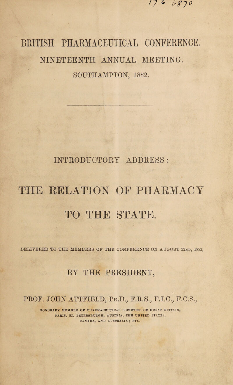 BRITISH PHARMACEUTICAL CONFERENCE. NINETEENTH ANNUAL MEETING. SOUTHAMPTON, 1882. INTRODUCTORY ADDRESS : THE RELATION OF PHARMACY TO THE STATE. DELIVERED TO THE MEMBERS OP THE CONFERENCE ON AUGUST 22nd, 1882, > BY THE PRESIDENT, PROP. JOHN ATTPIELD, Ph.D., P.R.S., F.I.C., P.C.S., HONORARY MEMBER OP PHARMACEUTICAL SOCIETIES OP GREAT BRITAIN, PARIS, ST. PETEBSBURGH, AUSTRIA, THE UNITED STATES, CANADA, AND AUSTRALIA; ETC,