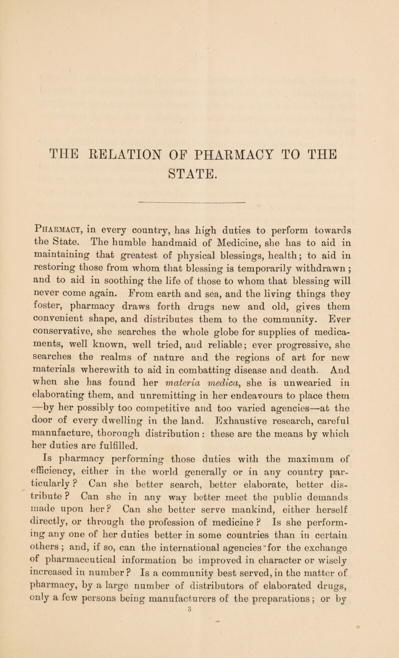 THE RELATION OF PHARMACY TO THE STATE. Pharmacy, in every country, has high duties to perform towards the State. The humble handmaid of Medicine, she has to aid in maintaining that greatest of physical blessings, health; to aid in restoring those from whom that blessing is temporarily withdrawn ; and to aid in soothing the life of those to whom that blessing will never come again. From earth and sea, and the living things they foster, pharmacy draws forth drugs new and old, gives them convenient shape, and distributes them to the community. Ever conservative, she searches the whole globe for supplies of medica¬ ments, well known, well tried, and reliable; ever progressive, she searches the realms of nature and the regions of art for new materials wherewith to aid in combatting disease and death. And when she has found her materia medica, she is unwearied in elaborating them, and unremitting in her endeavours to place them —by her possibly too competitive and too varied agencies—at the door of every dwelling in the land. Exhaustive research, careful manufacture, thorough distribution : these are the means by which her duties are fulfilled. Is pharmacy performing those duties with the maximum of efficiency, either in the world generally or in any country par¬ ticularly P Can she better search, better elaborate, better dis¬ tribute ? Can she in any way better meet the public demands made upon her ? Can she better serve mankind, either herself directly, or through the profession of medicine ? Is she perform¬ ing any one of her duties better in some countries than in certain others; and, if so, can the international agencies’for the exchange of pharmaceutical information be improved in character or wisely increased in number? Is a community best served,in the matter of pharmacy, by a large number of distributors of elaborated drugs, only a few persons being manufacturers of the preparations; or by