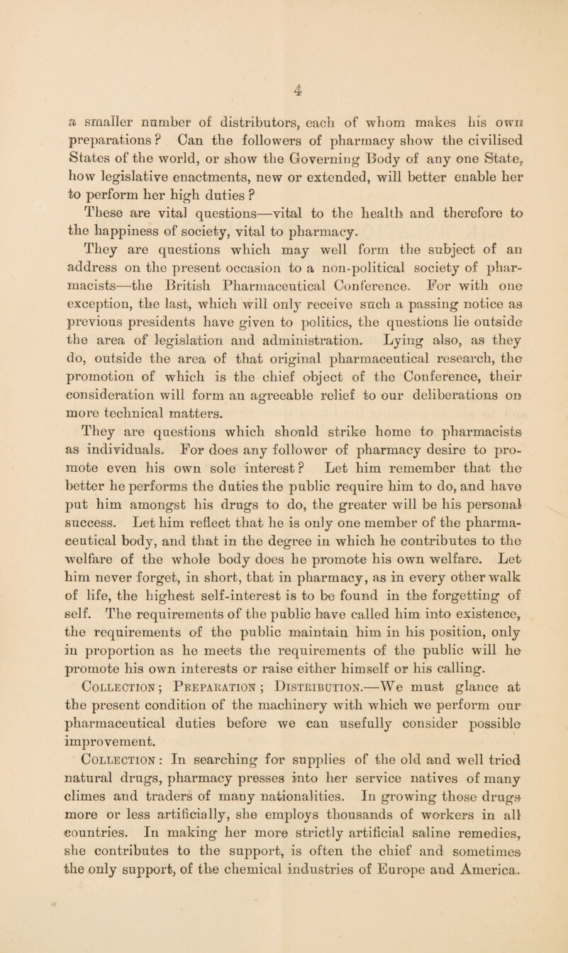 a smaller nnrnber of distributors, each of whom makes his own preparations P Can tlie followers of pharmacy show the civilised States of the world, or show the Governing Body of any one State, how legislative enactments, new or extended, will better enable her to perform her high duties P These are vital questions—vital to the health and therefore to the happiness of society, vital to pharmacy. They are questions which may well form the subject of an address on the present occasion to a non-political society of phar¬ macists—the British Pharmaceutical Conference. For with one exception, the last, which will only receive such a passing notice as previous presidents have given to politics, the questions lie outside the area of legislation and administration. Lying also, as they do, outside the area of that original pharmaceutical research, the promotion of which is the chief object of the Conference, their consideration will form an agreeable relief to our deliberations on more technical matters. They are questions which should strike home to pharmacists as individuals. For does any follower of pharmacy desire to pro¬ mote even his own sole interest ? Let him remember that the better he performs the duties the public require him to do, and have put him amongst his drugs to do, the greater will be his personal success. Let him reflect that he is only one member of the pharma¬ ceutical body, and that in the degree in which he contributes to the welfare of the whole body does he promote his own welfare. Let him never forget, in short, that in pharmacy, as in every other walk of life, the highest self-interest is to be found in the forgetting of self. The requirements of the public have called him into existence, the requirements of the public maintain him in his position, only in proportion as he meets the requirements of the public will he promote his own interests or raise either himself or his calling. Collection; Preparation; Distribution.—We must glance at the present condition of the machinery with which we perform our pharmaceutical duties before we can usefully consider possible improvement. Collection : In searching for supplies of the old and well tried natural drugs, pharmacy presses into her service natives of many climes and traders of many nationalities. In growing those drugs more or less artificially, she employs thousands of workers in all countries. In making her more strictly artificial saline remedies, she contributes to the support, is often the chief and sometimes the only support, of the chemical industries of Europe and America.