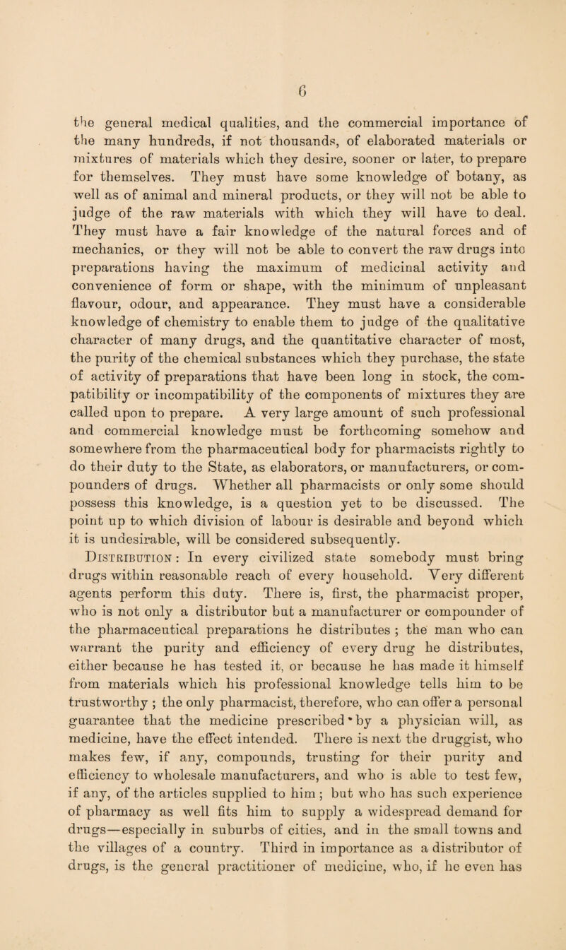the general medical qualities, and the commercial importance of the many hundreds, if not thousands, of elaborated materials or mixtures of materials which they desire, sooner or later, to prepare for themselves. They must have some knowledge of botany, as well as of animal and mineral products, or they will not be able to judge of the raw materials with which they will have to deal. They must have a fair knowledge of the natural forces and of mechanics, or they will not be able to convert the raw drugs into preparations having the maximum of medicinal activity and convenience of form or shape, with the minimum of unpleasant flavour, odour, and appearance. They must have a considerable knowledge of chemistry to enable them to judge of the qualitative character of many drugs, and the quantitative character of most, the purity of the chemical substances which they purchase, the state of activity of preparations that have been long in stock, the com¬ patibility or incompatibility of the components of mixtures they are called upon to prepare. A very large amount of such professional and commercial knowledge must be forthcoming somehow and somewhere from the pharmaceutical body for pharmacists rightly to do their duty to the State, as elaborators, or manufacturers, or com¬ pounders of drugs. Whether all pharmacists or only some should possess this knowledge, is a question yet to be discussed. The point up to which division of labour is desirable and beyond which it is undesirable, will be considered subsequently. Distribution : In every civilized state somebody must bring drugs within reasonable reach of every household. Very different agents perform this duty. There is, first, the pharmacist proper, who is not only a distributor but a manufacturer or compounder of the pharmaceutical preparations he distributes ; the man who can warrant the purity and efficiency of every drug he distributes, either because he has tested it, or because he has made it himself from materials which his professional knowledge tells him to be trustworthy ; the only pharmacist, therefore, who can offer a personal guarantee that the medicine prescribed ’by a physician will, as medicine, have the effect intended. There is next the druggist, who makes few, if any, compounds, trusting for their purity and efficiency to wholesale manufacturers, and who is able to test few, if any, of the articles supplied to him ; but who has such experience of pharmacy as well fits him to supply a widespread demand for drugs—especially in suburbs of cities, and in the small towns and the villages of a country. Third in importance as a distributor of drugs, is the general practitioner of medicine, who, if he even has