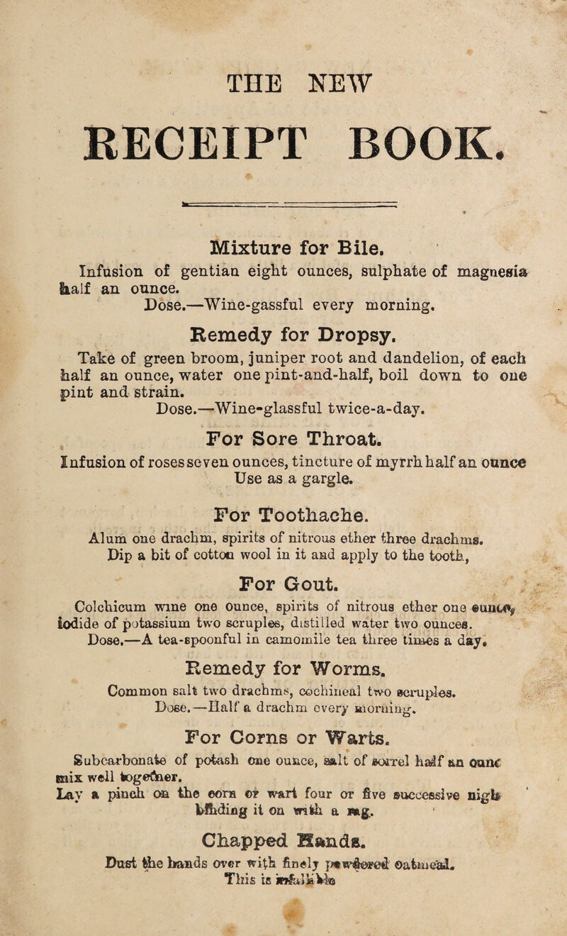 THE NEW RECEIPT BOOK. Mixture for Bile. Infusion of gentian eight ounces, sulphate of magnesia half an ounce. Dose.—Wine-gassful every morning. Remedy for Dropsy. Take of green broom, juniper root and dandelion, of each half an ounce, water one pint-and-half, boil down to one pint and strain. Dose.—Wine-glassful twice-a-day. For Sore Throat. Infusion of roses seven ounces, tincture of myrrh half an ounce Use as a gargle. For Toothache. Alum one drachm, spirits of nitrous ether three drachms. Dip a bit of cotton wool in it and apply to the tooth, For Gout. Colchicum wine one ounce, spirits of nitrous ether one eunu*? iodide of potassium two scruples, distilled water two ounces. Dose.—A tea-spoonful in camomile tea three times a day. Remedy for Worms. Common salt two drachms, cochineal two scruples. Doee.—Haifa drachm every morning. For Corns or Warts. Subcarbonate of potash cue ounce, salt of sorrel haslf an ounc mix well togeftaer. Lay a pinch on the eorn or wart four or five successive nigh bfhding it on with a Mg,. Chapped Hands. Dust the bands over with finely psw&ored Oatmeal. This is jB&ilh Vie