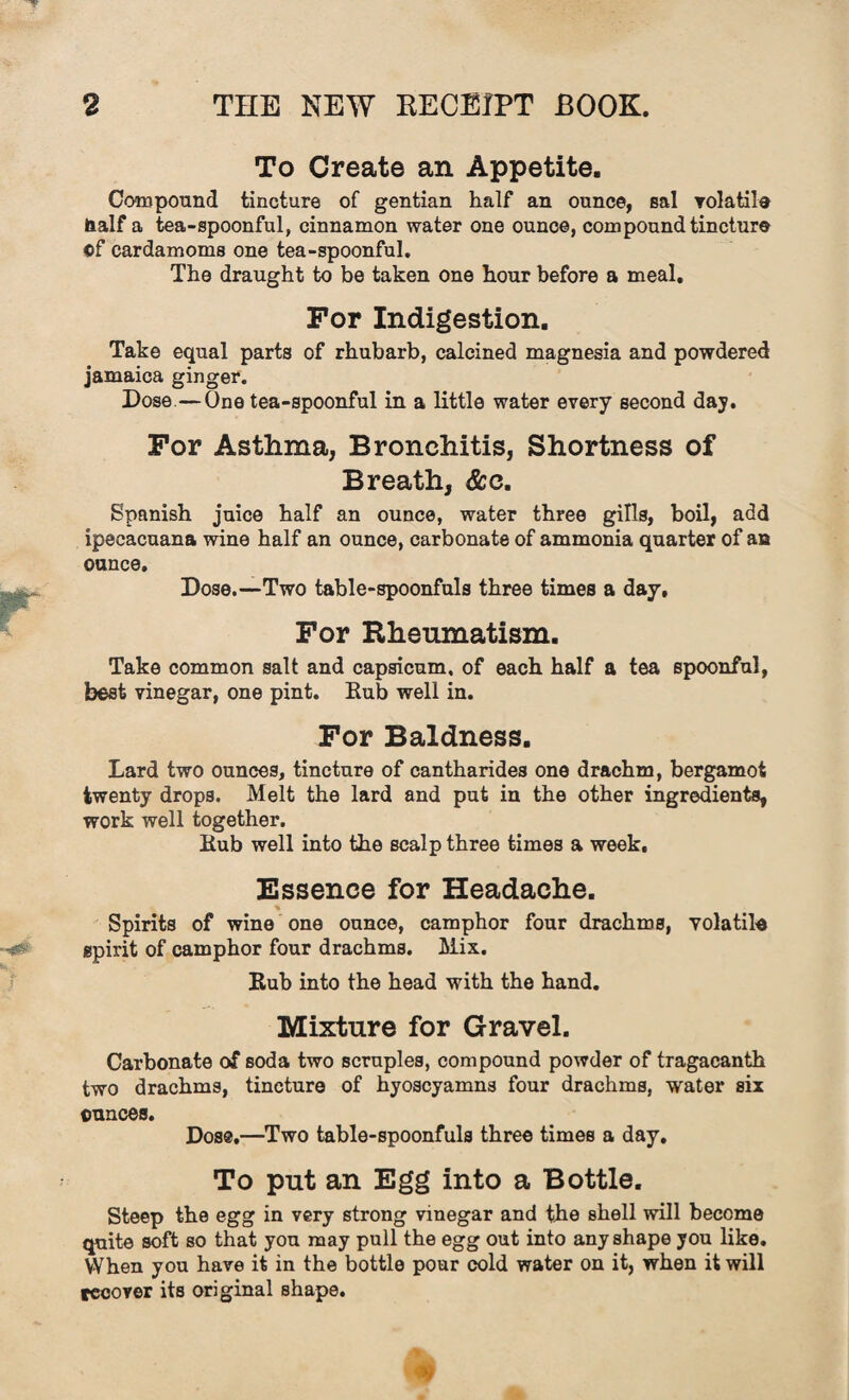 To Create an Appetite. Compound tincture of gentian half an ounce, sal volatile Half a tea-spoonful, cinnamon water one ounce, compound tincture of cardamoms one tea-spoonful. The draught to be taken one hour before a meal. For Indigestion. Take equal parts of rhubarb, calcined magnesia and powdered jamaica ginger. Dose—One tea-spoonful in a little water every second day. For Asthma, Bronchitis, Shortness of Breath, &c. Spanish juice half an ounce, water three gills, boil, add ipecacuana wine half an ounce, carbonate of ammonia quarter of an ounce. Dose.—Two table-spoonfuls three times a day. For Rheumatism. Take common salt and capsicum, of each half a tea spoonful, best vinegar, one pint. Rub well in. For Baldness. Lard two ounces, tincture of cantharides one drachm, bergamot twenty drops. Melt the lard and put in the other ingredients, work well together. Kub well into the scalp three times a week. Essence for Headache. * Spirits of wine one ounce, camphor four drachms, volatile spirit of camphor four drachms. Mix. Kub into the head with the hand. Mixture for Gravel. Carbonate of soda two scruples, compound powder of tragacanth two drachms, tincture of hyoscyamns four drachms, water six ounces. Dos®.—Two table-spoonfuls three times a day. To put an Egg into a Bottle. Steep the egg in very strong vinegar and the shell will become quite soft so that you may pull the egg out into any shape you like. When you have it in the bottle pour cold water on it, when it will recover its original shape.