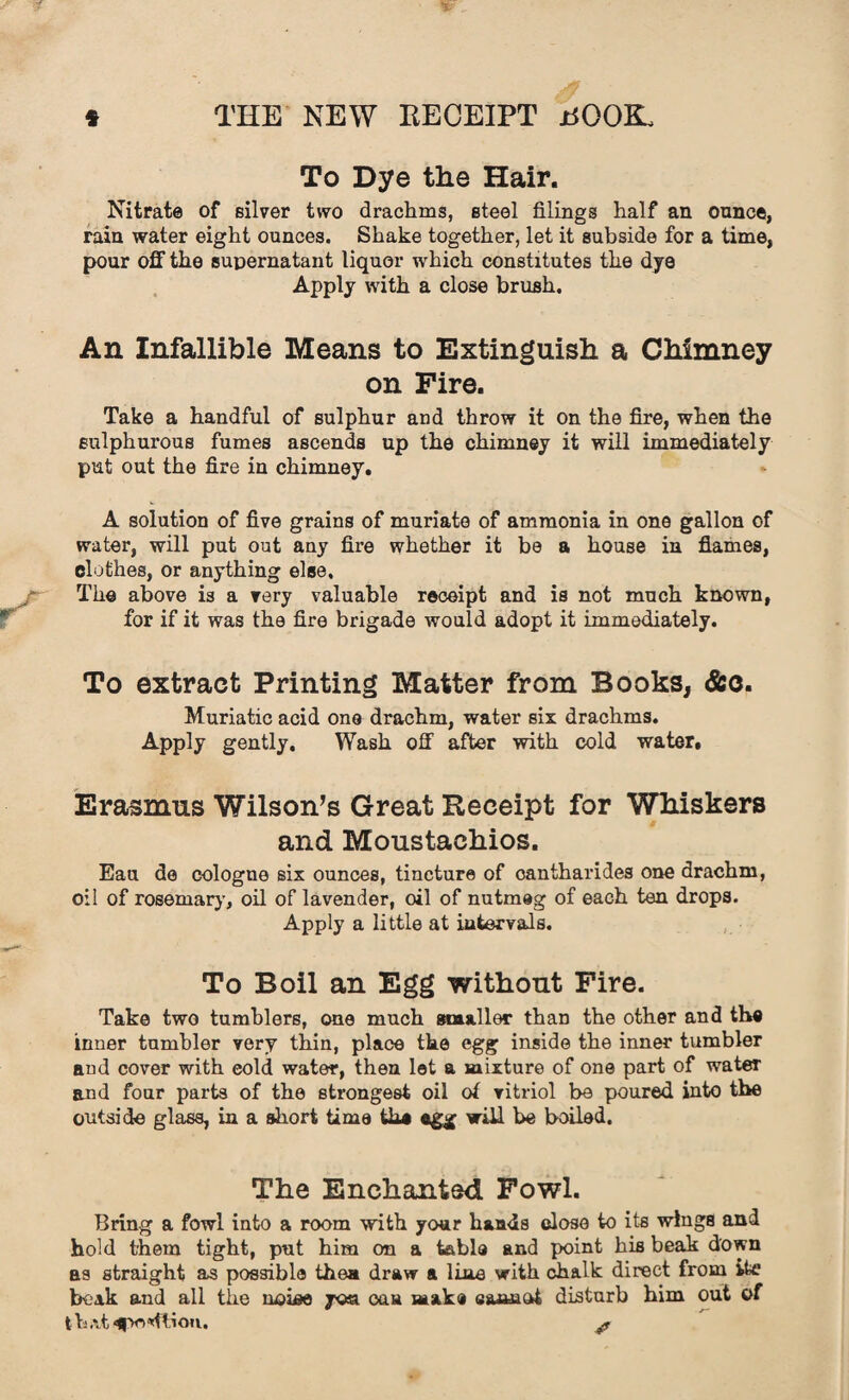 To Dye the Hair. Nitrate of silver two drachms, steel filings half an ounce, rain water eight ounces. Shake together, let it subside for a time, pour off the supernatant liquor which constitutes the dye Apply with a close brush. An Infallible Means to Extinguish a Chimney on Fire. Take a handful of sulphur and throw it on the fire, when the sulphurous fumes ascends up the chimney it will immediately put out the fire in chimney. A solution of five grains of muriate of ammonia in one gallon of water, will put out any fire whether it be a house in flames, clothes, or anything else. The above is a very valuable receipt and is not much known, for if it was the fire brigade would adopt it immediately. To extract Printing Matter from Books, &c. Muriatic acid one drachm, water six drachms. Apply gently. Wash off after with cold water. Erasmus Wilson’s Great Receipt for Whiskers and Moustachios. Eau de cologne six ounces, tincture of cantharides one drachm, oil of rosemary, oil of lavender, oil of nutmeg of each ten drops. Apply a little at intervals. To Boil an Egg without Fire. Take two tumblers, one much smaller than the other and the inner tumbler very thin, place the egg inside the inner tumbler and cover with cold water, then let a mixture of one part of water and four parts of the strongest oil of vitriol be poured into the outside glass, in a short time the egg wiU be boiled. The Enchanted Fowl. Bring a fowl into a room with your hands close to its wings and hold them tight, put him on a table and point his beak down as straight as possible then draw a line with chalk direct from ik beak and all the noise yoa can make eamaot disturb him out of t h at ^poMtion. yf