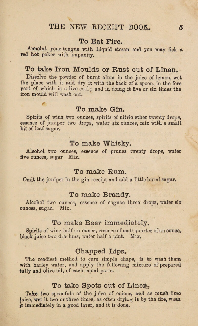 To Eat Fire. Annoint your tongue with Liquid stosan and you may lick a red hot poker with impunity. To take Iron Moulds or Rust out of Linen. Dissolve the powder of burnt alum in the juice of lemon, wet the place with it and dry it with the back of a spoon, in the fore part of which is a live coal; and in doing it five or six times the iron mould will wash out. r To make Gin. Spirits of wine two ounces, spirits of nitric ether twenty drops, essence of juniper two drops, water six ounces, mix with a small bit of loaf sugar. To make Whisky. Alcohol two ounces, essence of prunes twenty drops, water five ounces, sugar Mix. To make Rum. Omit the juniper in the gin receipt and add a little burnt sugar. To make Brandy. Alcohol two ounces, essence of cognac three drops, water six ounces, sugar. Mix. To make Beer immediately. Spirits of wine half an ounce, essence of malt quarter of an ounce,? black juice two drachms, water half a pint. Mix, Chapped Lips. The readiest method to cure simple chaps, is to wash them with barley water, and apply the following mixture of prepared tully and olive oil, of each equal parts. To take Spots out of Lineib Take two spoonfuls of the juice of onions, aaid as much lime fuice, wet it two or three times, as often drying it by the fire, wash it immediately in a good laver, and it is done.