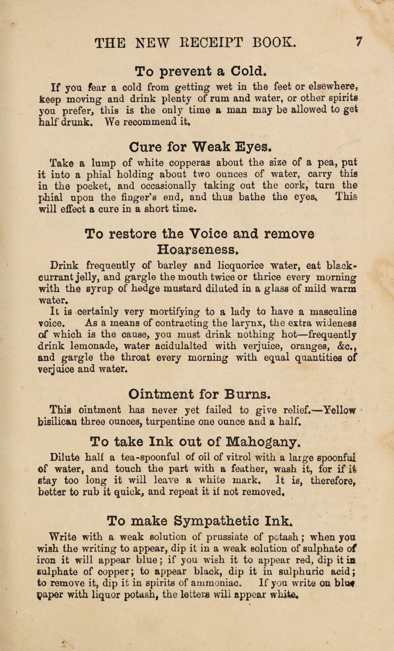 To prevent a Cold. If you fear a cold from getting wet in the feet or elsewhere, keep moving and drink plenty of rum and water, or other spirits you prefer, this is the only time a man may be allowed to get half drunk. We recommend it. Cure for Weak Eyes. Take a lump of white copperas about the size of a pea, put it into a phial holding about two ounces of water, carry this in the pocket, and occasionally taking out the cork, turn the phial upon the finger’s end, and thus bathe the eyes. This will effect a cure in a short time. To restore the Voice and remove Hoarseness. Drink frequently of barley and licquorice water, eat black¬ currant jelly, and gargle the mouth twice or thrice every morning with the syrup of hedge mustard diluted in a glass of mild warm water. It is certainly very mortifying to a lady to have a masculine voice. As a means of contracting the larynx, the extra wideness of which is the cause, you must drink nothing hot—frequently drink lemonade, water acidulalted with verjuice, oranges, &c., and gargle the throat every morning with equal quantities of verjuice and water. Ointment for Burns. This ointment has never yet failed to give relief.—Yellow bisilican three ounces, turpentine one ounce and a half. To take Ink out of Mahogany. Dilute half a tea-spoonful of oil of vitrol with a large spoonful of water, and touch the part with a feather, wash it, for if ii stay too long it will leave a white mark. It is, therefore, better to rub it quick, and repeat it if not removed. To make Sympathetic Ink. Write with a weak solution of prussiate of potash; when you wish the writing to appear, dip it in a weak solution of sulphate of iron it will appear blue; if you wish it to appear red, dip it in sulphate of copper; to appear black, dip it in sulphuric acid; to remove it, dip it in spirits of ammoniac. If you write on bluf ^aper with liquor potash, the letters will appear white.