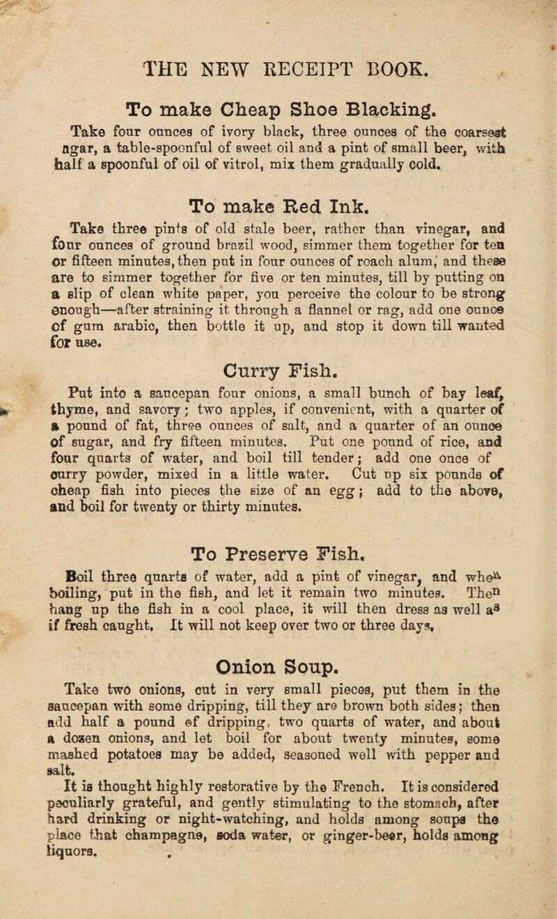 To make Cheap Shoe Blacking. Take four ounces of ivory black, three ounces of the coarsest ngar, a table-spoonful of sweet oil and a pint of small beer, with half a spoonful of oil of vitrol, mix them gradually cold. To make Red Ink. Take three pints of old stale beer, rather than vinegar, and four onnces of ground brazil wood, simmer them together for ten Or fifteen minutes, then put in four ounces of roach alum,' and these are to simmer together for five or ten minutes, till by putting on a slip of clean white paper, you perceive the colour to be strong enough—after straining it through a flannel or rag, add one ounce of gum arabic, then bottle it up, and stop it down till wanted for use. Curry Fish. Put into a saucepan four onions, a small bunch of bay leaf, thyme, and savory; two apples, if convenient, with a quarter of a pound of fat, three ounces of salt, and a quarter of an ounce Of sugar, and fry fifteen minutes. Put one pound of rice, and four quarts of water, and boil till tender; add one once of ourry powder, mixed in a little water. Cut up six pounds of cheap fish into pieces the size of an egg; add to the above, and boil for twenty or thirty minutes. To Preserve Fish. Boil three quarts of water, add a pint of vinegar, and whe& boiling, put in the fish, and let it remain two minutes. Then hang up the fish in a cool place, it will then dress as well a8 if fresh caught. It will not keep over two or three days. Onion Soup. Take two onions, cut in very small pieces, put them in the saucepan with some dripping, till they are brown both sides; then add half a pound ©f dripping, two quarts of water, and about a dozen onions, and let boil for about twenty minutes, some mashed potatoes may be added, seasoned well with pepper and salt. It is thought highly restorative by the French. It is considered peculiarly grateful, and gently stimulating to the stomach, after hard drinking or night-watching, and holds among soups the place that champagne, soda water, or ginger-beer, holds among liquors.