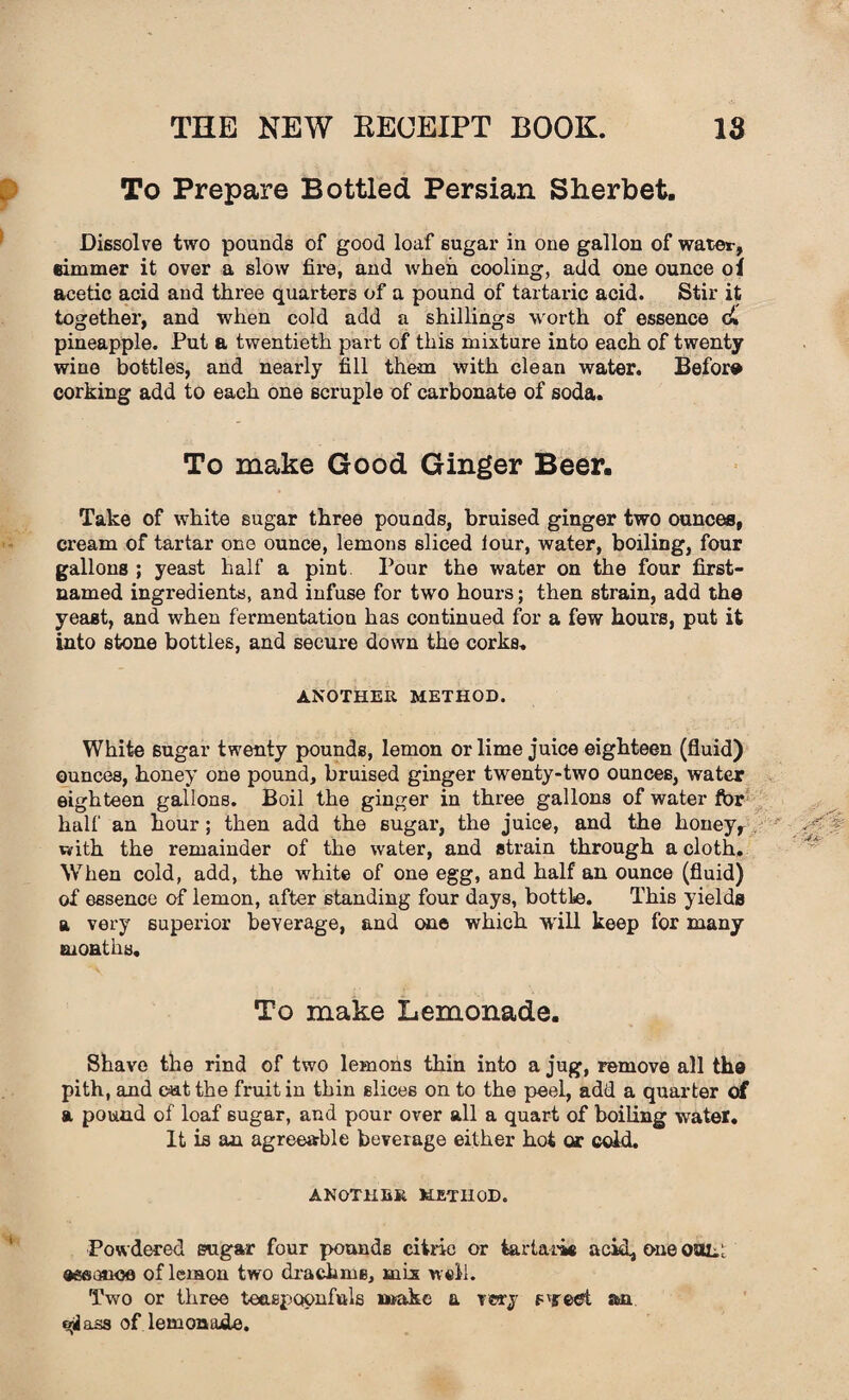 To Prepare Bottled Persian Sherbet. Dissolve two pounds of good loaf sugar in one gallon of water, simmer it over a slow fir-e, and when cooling, add one ounce oi acetic acid and three quarters of a pound of tartaric acid. Stir it together, and when cold add a shillings worth of essence c» pineapple. Put a twentieth part of this mixture into each of twenty wine bottles, and nearly fill them with clean water. Before corking add to each one scruple of carbonate of soda. To make Good Ginger Beer. Take of white sugar three pounds, bruised ginger two ounces, cream of tartar one ounce, lemons sliced lour, water, boiling, four gallons ; yeast half a pint Pour the water on the four first- named ingredients, and infuse for two hours; then strain, add the yeast, and when fermentation has continued for a few hours, put it into stone bottles, and secure down the corks. ANOTHER METHOD. White sugar twenty pounds, lemon or lime juice eighteen (fluid) ounces, honey one pound, bruised ginger twenty-two ounces, water eighteen gallons. Boil the ginger in three gallons of water for half an hour; then add the sugar, the juice, and the honey, with the remainder of the water, and strain through a cloth. When cold, add, the white of one egg, and half an ounce (fluid) of essence of lemon, after standing four days, bottle. This yields a very superior beverage, and erne which will keep for many months. To make Lemonade. Shave the rind of two lemons thin into a jug, remove all tha pith, and e=ut the fruit in thin slices on to the peel, add a quarter of a pound of loaf sugar, and pour over all a quart of boiling water. It is an agreeable beverage either hot or cold. ANOTHER. METHOD. Powdered sugar four pounds citric or tartaric acid, one ool: aseauoe of lemon two drachms, mix well. Two or three teaspoonfuls make a very s'gred. axx ass of lemonade.