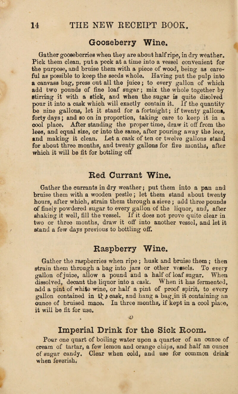 Gooseberry Wine. Gather gooseberries when they are about half ripe, in dry weather. Pick them clean, put a peck at a time into a vessel convenient for the purpose, and bruise them with a piece of wood, being as care¬ ful as possible to keep the seeds whole. Having put the pulp into a canvass bag, press out all the juice; to every gallon of which add two pounds of fine loaf sugar; mix the whole together by stirring it with a stick, and when the sugar is quite disolved pour it into a cask which will exactly contain it. If the quantity be nine gallons, let it stand for a fortnight; if twenty gallons, forty days; and so on in proportion, taking care to keep it in a cool place. After standing the proper time, draw it off from the lees, and equal sixe, or into the same, after pouring away the lees, and making it clean. Let a cask of ten or twelve gallons stand for about three months, and twenty gallons for five months, after which it will be fit for bottling off Red Currant Wine. Gather the currants in dry weather; put them into a pan and bruise them with a wooden pestle; let them stand about twenty hours, after which, strain them through a sieve ; add three pounds of finely powdered sugar to every gallon of the liquor, and, after shaking it well, fill the vessel. If it does not prove quite clear in two or three months, draw it off into another vessel, and let it stand a few days previous to bottling off. Raspberry Wine. Gather the raspberries when ripe ; husk and bruise them ; then strain them through a bag into jars or other vessels. To every gallon of juice, allow a pound and a half of loaf sugar. When dissolved, decant the liquor into a cask. When it has fermented, add a pint of white wine, or half a pint of proof spirit, to every gallon contained in j cask, and hang a bag.in it containing an ounce of bruised mace. Iu three months, if kept in a cool place, it will be fit for use. Imperial Drink for the Sick Room. Pour one quart of boiling water upon a quarter of an ounce of cream of tartar, a few lemon and orange chips, and half an ouncs of sugar candy. Clear when cold, and use for common drink when feverish.