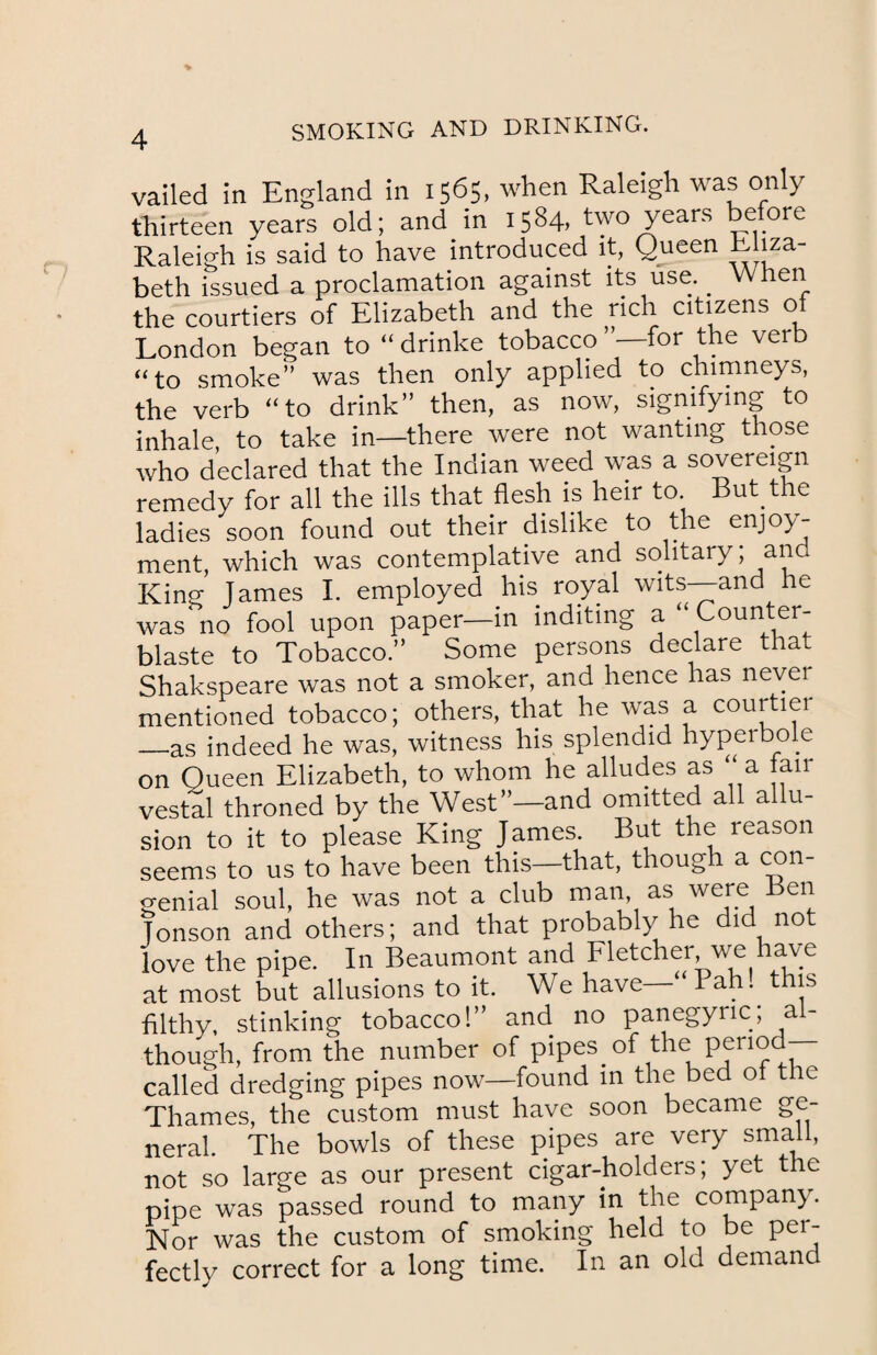 vailed in England in 1565, when Raleigh was only thirteen years old; and in 1584, two years before Raleigh is said to have introduced it, Queen Ehza- beth issued a proclamation against its use. _ When the courtiers of Elizabeth and the rich citizens of London began to “ drinke tobacco for the verb “to smoke” was then only applied to chimneys, the verb “to drink” then, as now, signifying to inhale, to take in—there were not wanting those who declared that the Indian weed was a sovereign remedy for all the ills that flesh is heir to. ut t e ladies soon found out their dislike to the enjoy¬ ment, which was contemplative and solitary; and King; Tames I. employed his royal wits—and he was no fool upon paper—in inditing a “ Count er- blaste to Tobacco.” Some persons declare that Shakspeare was not a smoker, and hence has never mentioned tobacco; others, that he was a courtiei —as indeed he was, witness his splendid hyperbo e on Queen Elizabeth, to whom he alludes as a air vestal throned by the West”—and omitted all a u- sion to it to please King James. But the reason seems to us to have been this—that, though a con¬ genial soul, he was not a club man, as were Ben Tonson and others; and that probably he did no love the pipe. In Beaumont and Fletcher we have at most but allusions to it. We have “ 1 ah. this filthy, stinking tobacco!” and no panegyric; al¬ though, from the number of pipes^of the period- called dredging pipes now—found in the bed of the Thames, the custom must have soon became ge¬ neral. The bowls of these pipes are very small, not so large as our present cigar-holders; yet the pipe was passed round to many in the company. Nor was the custom of smoking held to be per¬ fectly correct for a long time. In an old demand