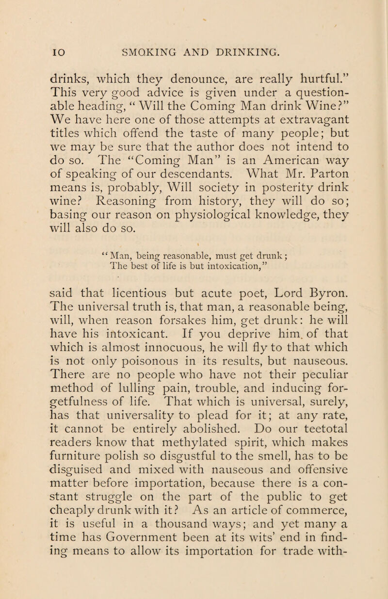 drinks, which they denounce, are really hurtful.” This very good advice is given under a question¬ able heading, “ Will the Coming Man drink Wine?” We have here one of those attempts at extravagant titles which offend the taste of many people; but we may be sure that the author does not intend to do so. The “Coming Man” is an American way of speaking of our descendants. What Mr. Parton means is, probably, Will society in posterity drink wine? Reasoning from history, they will do so; basing our reason on physiological knowledge, they will also do so. “Man, being reasonable, must get drunk; The best of life is but intoxication,” said that licentious but acute poet, Lord Byron. The universal truth is, that man, a reasonable being, will, when reason forsakes him, get drunk: he will have his intoxicant. If you deprive him. of that which is almost innocuous, he will fly to that which is not only poisonous in its results, but nauseous. There are no people who have not their peculiar method of lulling pain, trouble, and inducing for¬ getfulness of life. That which is universal, surely, lias that universality to plead for it; at any rate, it cannot be entirely abolished. Do our teetotal readers know that methylated spirit, which makes furniture polish so disgustful to the smell, has to be disguised and mixed with nauseous and offensive matter before importation, because there is a con¬ stant struggle on the part of the public to get cheaply drunk with it? As an article of commerce, it is useful in a thousand ways; and yet many a time has Government been at its wits’ end in find¬ ing means to allow its importation for trade with-