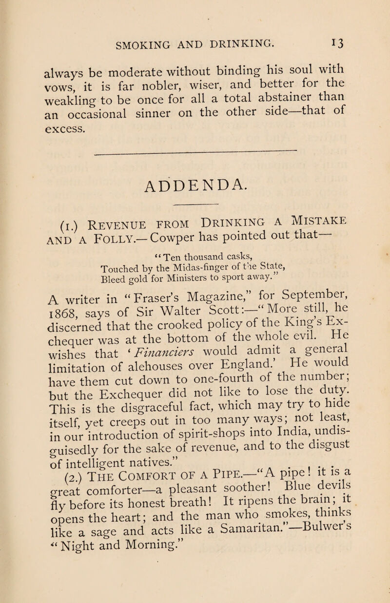 always be moderate without binding his soul with vows, it is far nobler, wiser, and better for the weakling to be once for all a total abstainer than an occasional sinner on the other side—that of excess. ADDENDA. (1.) Revenue from Drinking a Mistake and A Folly —Cowper has pointed out that - ‘ ‘ Ten thousand casks, Touched by the Midas-finger of the State, Bleed gold for Ministers to sport away.” A writer in “ Fraser’s Magazine,” for September, 1868, says of Sir Walter Scott:- More still he discerned that the crooked policy of the King s Ex¬ chequer was at the bottom of the whole evil. He wishes that ‘ Financiers would admit a general limitation of alehouses over England.’ He would have them cut down to one-fourth of the number; but the Exchequer did not like to lose the duty. This is the disgraceful fact, which may try to hide itself, yet creeps out in too many ways; not least, in our introduction of spirit-shops into India, undis- guisedly for the sake of revenue, and to the disgust of intelligent natives.” . ... (2) The Comfort of a Pipe.—A pipe! it is a great comforter—a pleasant soother! Blue devils fly before its honest breath! It ripens the brain; it opens the heart; and the man who smokes^ thinks like a sage and acts like a Samaritan. — Bulwer s “ Night and Morning.”