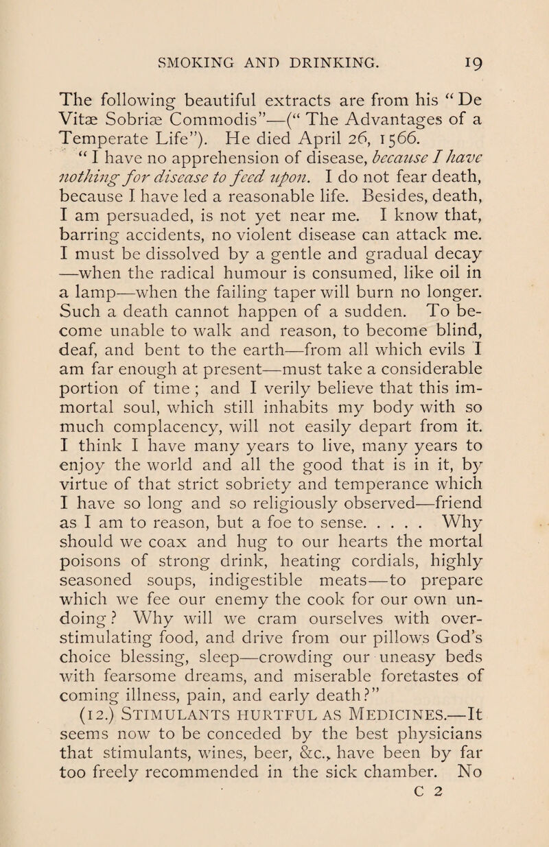 The following beautiful extracts are from his “ De Vitae Sobriae Commodis”—(“ The Advantages of a Temperate Life”). He died April 26, 1566. “ I have no apprehension of disease, because I have nothing for disease to feed upon. I do not fear death, because I have led a reasonable life. Besides, death, I am persuaded, is not yet near me. I know that, barring accidents, no violent disease can attack me. I must be dissolved by a gentle and gradual decay —when the radical humour is consumed, like oil in a lamp—when the failing taper will burn no longer. Such a death cannot happen of a sudden. To be¬ come unable to walk and reason, to become blind, deaf, and bent to the earth—from all which evils I am far enough at present—must take a considerable portion of time ; and I verily believe that this im¬ mortal soul, which still inhabits my body with so much complacency, will not easily depart from it. I think I have many years to live, many years to enjoy the world and all the good that is in it, by virtue of that strict sobriety and temperance which I have so long and so religiously observed—friend as I am to reason, but a foe to sense. Why should we coax and hug to our hearts the mortal poisons of strong drink, heating cordials, highly seasoned soups, indigestible meats—to prepare which we fee our enemy the cook for our own un¬ doing ? Why will we cram ourselves with over- stimulating food, and drive from our pillow's God’s choice blessing, sleep—crowding our uneasy beds with fearsome dreams, and miserable foretastes of coming illness, pain, and early death?” (12.) Stimulants hurtful as Medicines.—It seems now to be conceded by the best physicians that stimulants, wines, beer, &c.,. have been by far too freely recommended in the sick chamber. No C 2