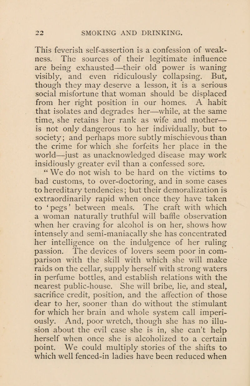 This feverish self-assertion is a confession of weak¬ ness. The sources of their legitimate influence are being exhausted—their old power is waning visibly, and even ridiculously collapsing. But, though they may deserve a lesson, it is a serious social misfortune that woman should be displaced from her right position in our homes. A habit that isolates and degrades her—while, at the same time, she retains her rank as wife and mother— is not only dangerous to her individually, but to society; and perhaps more subtly mischievous than the crime for which she forfeits her place in the world—-just as unacknowledged disease may work insidiously greater evil than a confessed sore. “ We do not wish to be hard on the victims to bad customs, to over-doctoring, and in some cases to hereditary tendencies; but their demoralization is extraordinarily rapid when once they have taken to ‘ pegs ’ between meals. The craft with which a woman naturally truthful will baffle observation when her craving for alcohol is on her, shows how intensely and semi-maniacally she has concentrated her intelligence on the indulgence of her ruling passion. The devices of lovers seem poor in com¬ parison with the skill with which she will make raids on the cellar, supply herself with strong waters in perfume bottles, and establish relations with the nearest public-house. She will bribe, lie, and steal, sacrifice credit, position, and the affection of those dear to her, sooner than do without the stimulant for which her brain and whole system call imperi¬ ously. And, poor wretch, though she has no illu¬ sion about the evil case she is in, she can’t help herself when once she is alcoholized to a certain point. We could multiply stories of the shifts to which well fenced-in ladies have been reduced when