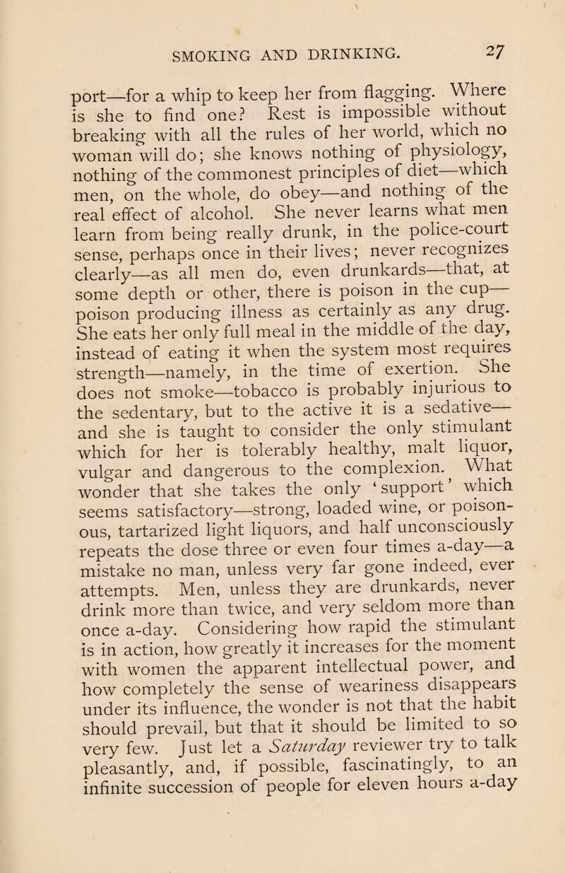 port—for a whip to keep her from flagging. Where is she to find one? Rest is impossible without breaking with all the rules of her world, which no woman will do; she knows nothing of physiology, nothing of the commonest principles of diet which men, on the whole, do obey—and nothing of the real effect of alcohol. She never learns what men. learn from being really drunk, in the poiice-court sense, perhaps once in their lives; never recognizes clearly—as all men do, even drunkards ihat, at some depth or other, there is poison in the cup poison producing illness as certainly as any drug. She eats her only full meal in the middle 01 the day, instead of eating it when the system most lequires strength—namely, in the time of exertion. She does not smoke—tobacco is probably injurious to the sedentary, but to the active it is a sedative and she is taught to consider the only stimulant which for her is tolerably healthy, malt liquor, vulgar and dangerous to the complexion. ^ What wonder that she takes the only ‘ support which seems satisfactory—strong, loaded wine, or poison¬ ous, tartarized light liquors, and half unconsciously repeats the dose three or even four times a-day a mistake no man, unless very far gone indeed, ever attempts. Men, unless they are drunkards, never drink more than twice, and very seldom more than once a-day. Considering how rapid the stimulant is in action, how greatly it increases for the moment with women the apparent intellectual power, and how completely the sense of weariness disappears under its influence, the wonder is not that the habit should prevail, but that it should be limited to so very few. Just let a Saturday reviewer try to talk pleasantly, and, if possible, fascinatingly, to an infinite succession of people for eleven hours a-day