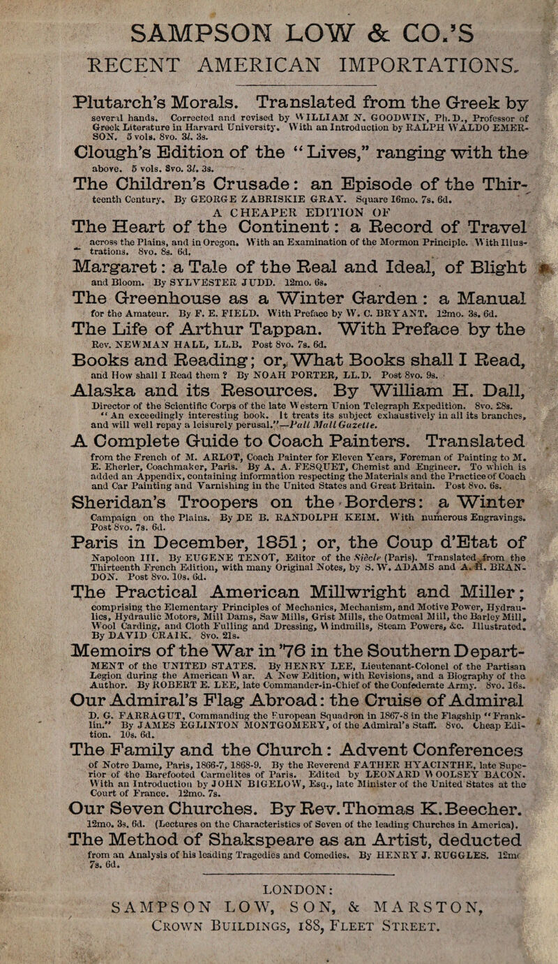 SAMPSON LOW & CO.’S RECENT AMERICAN IMPORTATIONS, Plutarch’s Morals. Translated from the Greek by several hands. Correcfed and revised by WILLIAM N. GOODWIN, Ph.D., Professor of Greek Literature in Harvard University. With an Introduction by RALPH WALDO EMER¬ SON. 5 vols. 8vo. 31. 3s. Clough’s Edition of the “ Lives,” ranging with the above. 5 vols. Svo. 3l. 3s. The Children’s Crusade: an Episode of the Thir¬ teenth Century. By GEORGE ZABRISICIE GRAY. Square I6mo. 7s. 6d. A CHEAPER EDITION OF The Heart of the Continent: a Record of Travel across the Plains, and in Oregon. With an Examination of the Mormon Principle. With Illus- ■* trations. Svo. 8s. 6d. Margaret: a Tale of the Real and Ideal, of Blight and Bloom. By SYLVESTER JUDD. 12mo. 6s. The Greenhouse as a Winter Garden: a Manual for the Amateur. By F. E. FIELD. With Preface by W. C. BRY ANT. 12mo. 3s. 6d. The Life of Arthur Tappan. With Preface by the Rev. NEWMAN HALL, LL.B. Post 8vo. 7s. 6d. Books and Reading; or, What Books shall I Read, and How shall I Read them ? By NOAH PORTER, LL.D. Post 8vo. 9s. Alaska and its Resources. By William H. Dali, Director of the Scientific Corps of the late Western Union Telegraph Expedition. 8vo. £8s. “ An exceedingly interesting book. It treats its subject exhaustively in all its branches, and will well repay a leisurely perusal.”—Fall Mall Gazelle. A Complete Guide to Coach Painters. Translated from the French of M. ARLOT, Coach Painter for Eleven Years, Foreman of Painting to 31. E. Eherler, Coachmaker, Paris. By A. A. FESQUET, Chemist and Engineer. To which is added an Appendix, containing information respecting the 3Iaterials and the Practice of Coach and Car Painting and Varnishing in the United States and Great Britain. Tost 8vo. 6s. Sheridan’s Troopers on the Borders: a Winter Campaign on the Plains. By DE B. RANDOLPH KEIM. With numerous Engravings. Post Svo. 7s. 6d. Paris in December, 1851; or, the Coup d’Etat of Napoleon III. By EUGENE TENOT, Editor of the Sidclr (Paris). Translated Trom the Thirteenth French Edition, with many Original Notes, by S. TV. ADAMS and A. ■fi. BRAN¬ DON. Post Svo. 10s. 6d. The Practical American Millwright and Miller; comprising the Elementary Principles of Mechanics, Mechanism, and Motive Power, Hydrau¬ lics, Hydraulic 3totors, Mill Dams, Saw 31ills, Grist Mills, the Oatmeal Mill, the Barley Mill, Wool Carding, and Cloth Fulling and Dressing, W indmills. Steam Powers, &c. Illustrated. By DAVID CRA1K. 8vo. 21s. Memoirs of the War in’76 in the Southern Depart- MENT of the UNITED STATES. By HENRY LEE, Lieutenant-Colonel of the Partisan Legion during the American VI ar. A New Edition, with Revisions, and a Biography of the Author. By ROBERT E. LEE, late Commander-in-Chief of the Confederate Army. 8vo. 16s. Our Admiral’s Flag Abroad: the Cruise of Admiral D. G. FARRAGUT, Commanding the Furopean Squadron in 1867-8 in the Flagship “Frank¬ lin.” By JA31ES EGLINTON 3I0NTG031ERY, of the Admiral’s Staff. 8vo. Cheap Edi¬ tion. 10s. 6d. The Family and the Church: Advent Conferences of Notre Dame, Paris, 1866-7, 1868-9. By the Reverend FATHER HYACINTHE, late Supe¬ rior of the Barefooted Carmelites of Paris. Edited by LEONARD VV OOLSEY BACON. With an Introduction by JOHN BIGELOW, Esq., late 31inister of the United States at the Court of France. 12mo. 7s. Our Seven Churches. By Rev. Thomas K. Beecher. 12mo. 3s. 6d. (Lectures on the Characteristics of Seven of the leading Churches in America). The Method of Shakspeare as an Artist, deducted from an Analysis of his leading Tragedies and Comedies. By HENRY J. RUGGLES. 12mr 7s. 6d. LONDON: SAMPSON LOW, SON, & MARS TON, Crown Buildings, 188, Fleet Street.